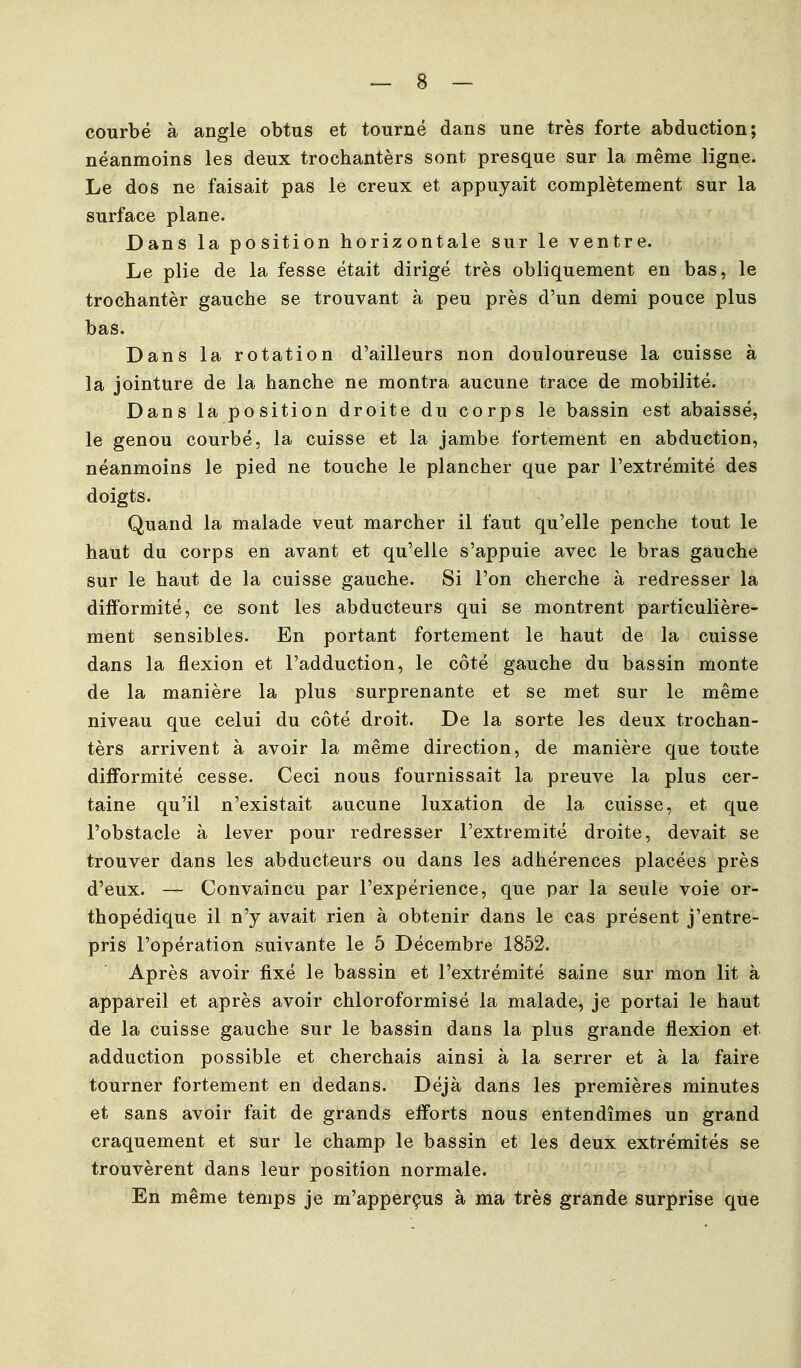 courbé à angle obtus et tourné dans une très forte abduction; néanmoins les deux trochantèrs sont presque sur la même ligne. Le dos ne faisait pas le creux et appuyait complètement sur la surface plane. Dans la position horizontale sur le ventre. Le plie de la fesse était dirigé très obliquement en bas, le trochantèr gauche se trouvant à peu près d'un demi pouce plus bas. Dans la rotation d'ailleurs non douloureuse la cuisse à la jointure de la hanche ne montra aucune trace de mobilité. Dans la position droite du corps le bassin est abaissé, le genou courbé, la cuisse et la jambe fortement en abduction, néanmoins le pied ne touche le plancher que par l'extrémité des doigts. Quand la malade veut marcher il faut qu'elle penche tout le haut du corps en avant et qu'elle s'appuie avec le bras gauche sur le haut de la cuisse gauche. Si l'on cherche à redresser la difformité, ce sont les abducteurs qui se montrent particulière- ment sensibles. En portant fortement le haut de la cuisse dans la flexion et l'adduction, le côté gauche du bassin monte de la manière la plus surprenante et se met sur le même niveau que celui du côté droit. De la sorte les deux trochan- tèrs arrivent à avoir la même direction, de manière que toute difformité cesse. Ceci nous fournissait la preuve la plus cer- taine qu'il n'existait aucune luxation de la cuisse, et que l'obstacle à lever pour redresser l'extrémité droite, devait se trouver dans les abducteurs ou dans les adhérences placées près d'eux. — Convaincu par l'expérience, que par la seule voie or- thopédique il n'y avait rien à obtenir dans le cas présent j'entre- pris l'opération suivante le 5 Décembre 1852. Après avoir fixé le bassin et l'extrémité saine sur mon lit à appareil et après avoir chloroformisé la malade, je portai le haut de la cuisse gauche sur le bassin dans la plus grande flexion et adduction possible et cherchais ainsi à la serrer et à la faire tourner fortement en dedans. Déjà dans les premières minutes et sans avoir fait de grands efforts nous entendîmes un grand craquement et sur le champ le bassin et les deux extrémités se trouvèrent dans leur position normale. En même temps je m'apperçus à ma très grande surprise que