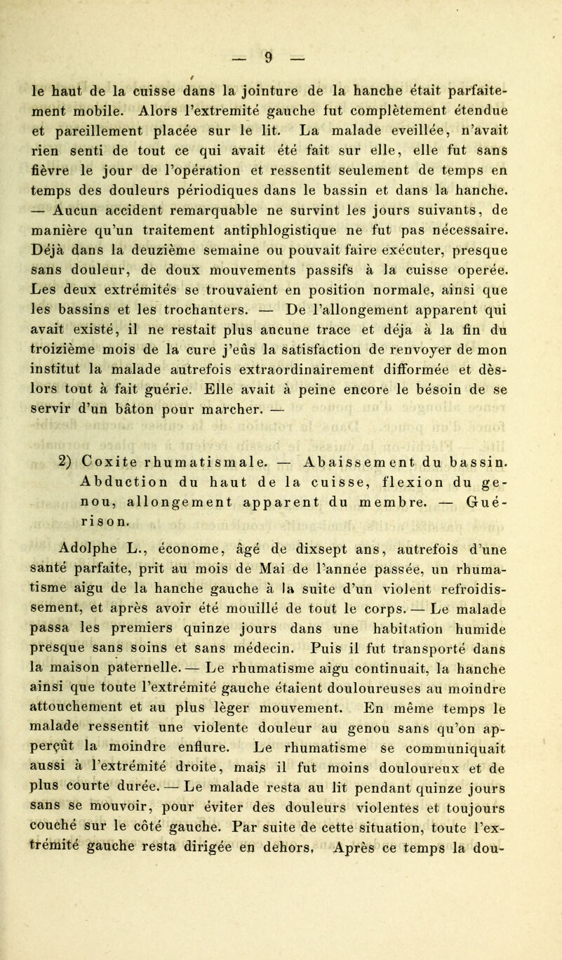 le haut de la cuisse dans la jointure de la hanche était parfaite- ment mobile. Alors l'extrémité gauche fut complètement étendue et pareillement placée sur le lit. La malade éveillée, n'avait rien senti de tout ce qui avait été fait sur elle, elle fut sans fièvre le jour de l'opération et ressentit seulement de temps en temps des douleurs périodiques dans le bassin et dans la hanche. — Aucun accident remarquable ne survint les jours suivants, de manière qu'un traitement antiphlogistique ne fut pas nécessaire. Déjà dans la deuzième semaine ou pouvait faire exécuter, presque sans douleur, de doux mouvements passifs à la cuisse opérée. Les deux extrémités se trouvaient en position normale, ainsi que les bassins et les trochanters. — De l'allongement apparent qui avait existé, il ne restait plus ancune trace et déjà à la fin du troizième mois de la cure j'eus la satisfaction de renvoyer de mon institut la malade autrefois extraordinairement difformée et dès- lors tout à fait guérie. Elle avait à peine encore le bésoin de se servir d'un bâton pour marcher. — 2) Coxite rhumatismale. — Abaissement du bassin. Abduction du haut de la cuisse, flexion du ge- nou, allongement apparent du membre. — Gué- rison. Adolphe L., économe, âgé de dixsept ans, autrefois d'une santé parfaite, prit au mois de Mai de l'année passée, un rhuma- tisme aigu de la hanche gauche à la suite d'un violent refroidis- sement, et après avoir été mouillé de tout le corps. — Le malade passa les premiers quinze jours dans une habitation humide présque sans soins et sans médecin. Puis il fut transporté dans la maison paternelle. — Le rhumatisme aigu continuait, la hanche ainsi que toute l'extrémité gauche étaient douloureuses au moindre attouchement et au plus léger mouvement. En même temps le malade ressentit une violente douleur au genou sans qu'on ap- perçût la moindre enflure. Le rhumatisme se communiquait aussi à l'extrémité droite, mai^ il fut moins douloureux et de plus courte durée. — Le malade resta au lit pendant quinze jours sans se mouvoir, pour éviter des douleurs violentes et toujours couché sur le côté gauche. Par suite de cette situation, toute l'ex- trémité gauche resta dirigée en dehors, Après ce temps la dou-