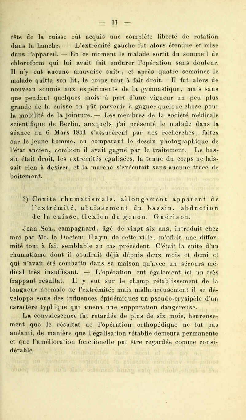 tête de la cuisse eût acquis une complète liberté de rotation dans la hanche. — L'extrémité gauche fut alors étendue et mise dans l'appareil. — En ce moment le malade sortit du sommeil de chloroform qui lui avait fait endurer l'opération sans douleur. Il n'y eut aucune mauvaise suite, et après quatre semaines le malade quitta son lit, le corps tout à fait droit. Il fut alors de nouveau soumis aux expériments de la gymnastique, mais sans que pendant quelques mois à part d'une vigueur un peu plus grande de la cuisse on pût parvenir à gagner quelque chose pour la mobilité de la jointure. — Les membres de la société médicale scientifique de Berlin, auxquels j'ai présenté le malade dans la séance du 6. Mars 1854 s'assurèrent par des recherches, faites sur le jeune homme, en comparant le dessin photographique de l'état ancien, combien il avait gagné par le traitement. Le bas- sin était droit, les extrémités égalisées, la tenue du corps ne lais- sait rien à désirer, et la marche s'exécutait sans aucune trace de boitement. 3) Coxite rhumatismale, allongement apparent de l'extrémité, abaissement du bassin, abduction de la cuisse, flexion du genou. Guérison. Jean Sch., campagnard, âgé de vingt six ans, introduit chez moi par Mr. le Docteur Hayn de cette ville, m'offrit une diffor- mité tout à fait semblable au cas précédent. C'était la suite d'un rhumatisme dont il souffrait déjà dépuis deux mois et demi et qui n'avait été combattu dans sa maison c|u'avec un sécours mé- dical très insuffisant. — L'opération eut également ici un très frappant résultat. Il y eut sur le champ rétablissement de la longueur normale de l'extrémité; mais malheureusement il se dé- veloppa sous des influences épidémiques un pseudo-erysipèle d'un caractère typhique qui amena une suppuration dangereuse. La convalescence fut retardée de plus de six mois, heureuse- ment que le résultat de l'opération orthopédique ne fut pas anéanti, de manière que l'égalisation rétablie demeura permanente et que l'amélioration fonctionelle put être regardée comme consi- dérable.