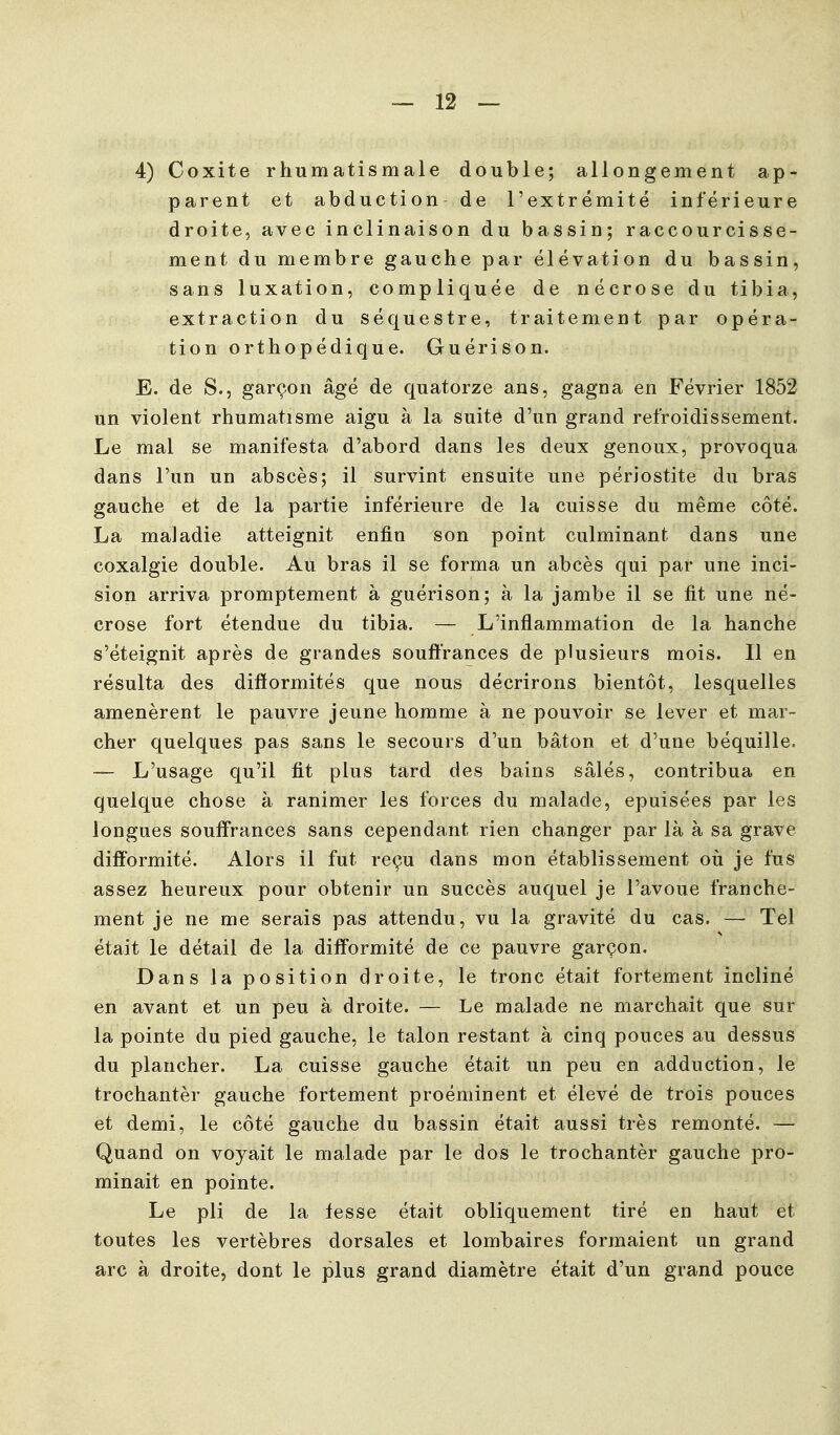 4) Coxite rhumatismale double; allongement ap- parent et abduction de l'extrémité inférieure droite, avec inclinaison du bassin; raccourcisse- ment du membre gauche par élévation du bassin, sans luxation, compliquée de nécrose du tibia, extraction du séquestre, traitement par opéra- tion orthopédique. Guérison. E. de S., garçon âgé de quatorze ans, gagna en Février 1852 un violent rhumatisme aigu à la suite d'un grand refroidissement. Le mal se manifesta d'abord dans les deux genoux, provoqua dans l'un un abscès; il survint ensuite une périostite du bras gauche et de la partie inférieure de la cuisse du même côté. La maladie atteignit enfin son point culminant dans une coxalgie double. Au bras il se forma un abcès qui par une inci- sion arriva promptement à guérison; à la jambe il se fit une né- crose fort étendue du tibia. — L'inflammation de la hanche s'éteignit après de grandes souffrances de plusieurs mois. Il en résulta des difformités que nous décrirons bientôt, lesquelles amenèrent le pauvre jeune homme à ne pouvoir se lever et mar- cher quelques pas sans le secours d'un bâton et d'une béquille. — L'usage qu'il fit plus tard des bains salés, contribua en quelque chose à ranimer les forces du malade, épuisées par les longues souffrances sans cependant rien changer par là à sa grave difformité. Alors il fut reçu dans mon établissement où je fus assez heureux pour obtenir un succès auquel je l'avoue franche- ment je ne me serais pas attendu, vu la gravité du cas. — Tel était le détail de la difformité de ce pauvre garçon. Dans la position droite, le tronc était fortement incliné en avant et un peu à droite. — Le malade ne marchait que sur la pointe du pied gauche, le talon restant à cinq pouces au dessus du plancher. La cuisse gauche était un peu en adduction, le trochantèr gauche fortement proéminent et élevé de trois pouces et demi, le côté gauche du bassin était aussi très remonté. — Quand on voyait le malade par le dos le trochantèr gauche pro- minait en pointe. Le pli de la fesse était obliquement tiré en haut et toutes les vertèbres dorsales et loml^aires formaient un grand arc à droite, dont le plus grand diamètre était d'un grand pouce