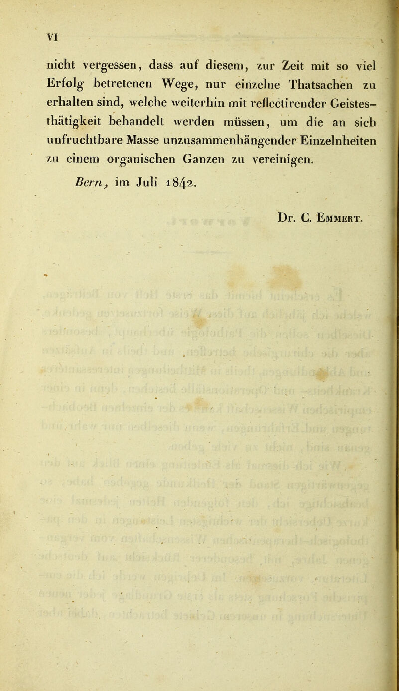 VI nicht vergessen, dass auf diesem, zur Zeit mit so viel Erfolg betretenen Wege, nur einzelne Thatsachen zu erhalten sind, welche weiterhin mit reflectirender Geistes- thätigkeit behandelt werden müssen, um die an sich unfruchtbare Masse unzusammenhängender Einzelnheiten zu einem organischen Ganzen zu vereinigen. Berrtj im Juli 1842. Dr. C. Emmert,