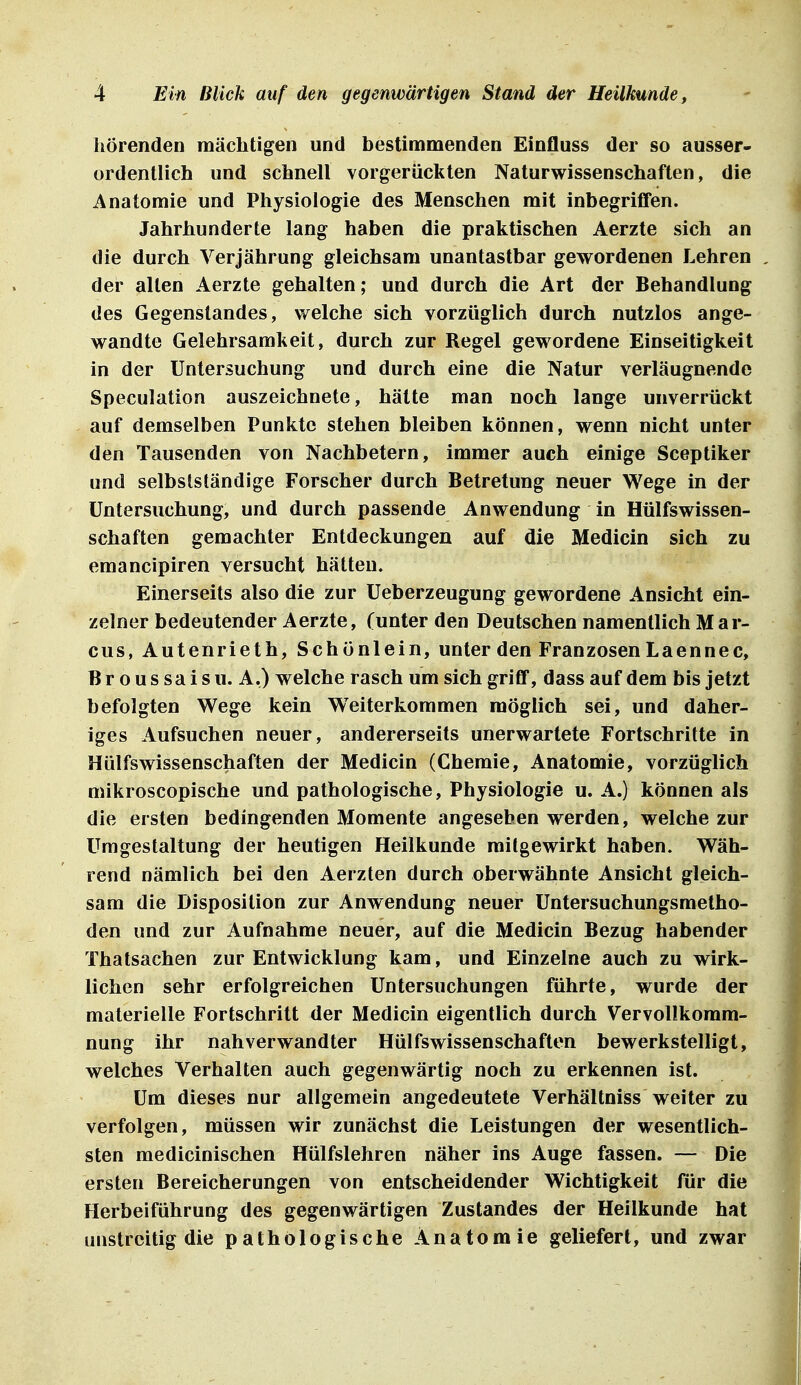 hörenden mächtigen und bestimmenden Einfluss der so ausser- ordentlich und schnell vorgerückten Naturwissenschaften, die Anatomie und Physiologie des Menschen mit inbegriffen. Jahrhunderte lang haben die praktischen Aerzte sich an die durch Verjährung gleichsam unantastbar gewordenen Lehren der alten Aerzte gehalten; und durch die Art der Behandlung des Gegenstandes, welche sich vorzüglich durch nutzlos ange- wandte Gelehrsamkeit, durch zur Regel gewordene Einseitigkeit in der Untersuchung und durch eine die Natur verläugnende Speculation auszeichnete, hätte man noch lange unverrückt auf demselben Punkte stehen bleiben können, wenn nicht unter den Tausenden von Nachbetern, immer auch einige Sceptiker und selbstständige Forscher durch Betretung neuer Wege in der Untersuchung, und durch passende Anwendung in Hülfswissen- schaften gemachter Entdeckungen auf die Medicin sich zu emancipiren versucht hätten. Einerseits also die zur Ueberzeugung gewordene Ansicht ein- zelner bedeutender Aerzte, (unter den Deutschen namentlich Mar- cus, Autenrieth, Schönlein, unter den Franzosen Laennec, Broussaisu. A.) welche rasch um sich griff, dass auf dem bis jetzt befolgten Wege kein Weiterkommen möglich sei, und daher- iges Aufsuchen neuer, andererseits unerwartete Fortschritte in Hülfswissenschaften der Medicin (Chemie, Anatomie, vorzüglich mikroscopische und pathologische, Physiologie u. A.) können als die ersten bedingenden Momente angesehen werden, welche zur Umgestaltung der heutigen Heilkunde mitgewirkt haben. Wäh- rend nämlich bei den Aerzten durch oberwähnte Ansicht gleich- sam die Disposition zur Anwendung neuer Untersuchungsmetho- den und zur Aufnahme neuer, auf die Medicin Bezug habender Thatsachen zur Entwicklung kam, und Einzelne auch zu wirk- lichen sehr erfolgreichen Untersuchungen führte, wurde der materielle Fortschritt der Medicin eigentlich durch Vervollkomm- nung ihr nah verwandter Hülfswissenschaften bewerkstelligt, welches Verhalten auch gegenwärtig noch zu erkennen ist. Um dieses nur allgemein angedeutete Verhältniss weiter zu verfolgen, müssen wir zunächst die Leistungen der wesentlich- sten medicinischen Hülfsiehren näher ins Auge fassen. — Die ersten Bereicherungen von entscheidender Wichtigkeit für die Flerbeiführung des gegenwärtigen Zustandes der Heilkunde hat unstreitig die pathologische Anatomie geliefert, und zwar