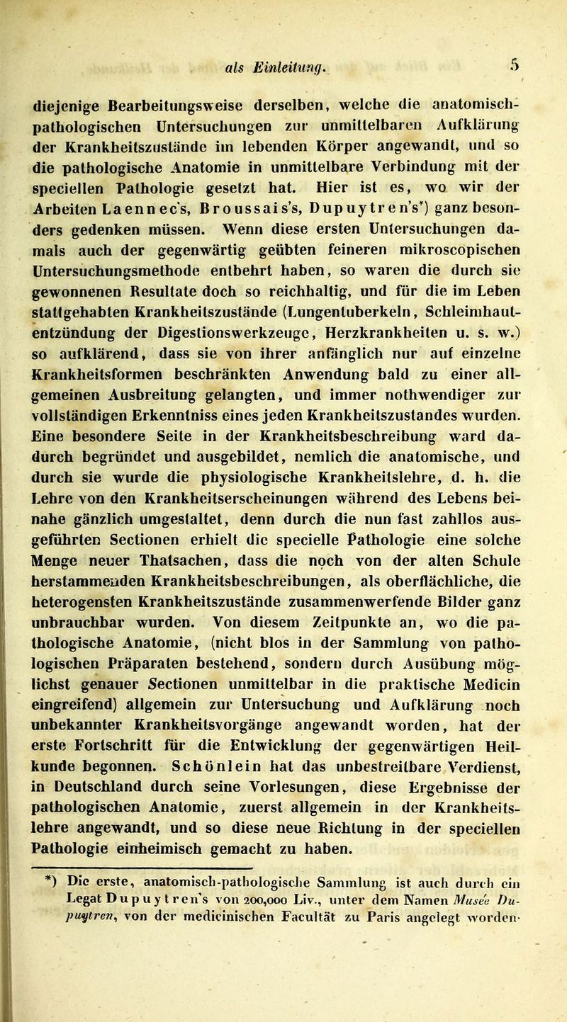 diejenige Bearbeitiingsweise derselben, welche die anatomisch- pathologischen Untersuchungen zur unmittelbaren Aufklärung der Krankheitszustände im lebenden Körper angewandt, und so die pathologische Anatomie in unmittelbare Verbindung mit der speciellen Pathologie gesetzt hat. Hier ist es, wo wir der Arbeiten Laenn ecs, Broussais's, Dupuytr en's^) ganz beson- ders gedenken müssen. Wenn diese ersten Untersuchungen da- mals auch der gegenwärtig geübten feineren raikroscopischen üntersuchungsmethode entbehrt haben, so waren die durch sie gewonnenen Resultate doch so reichhaltig, und für die im Leben stattgehabten Krankheitszustände (Lungentuberkeln, Schleimhaut- entzündung der Digestionswerkzeuge, Herzkrankheiten u. s. w.) so aufklärend, dass sie von ihrer anfänglich nur auf einzelne Krankheitsformen beschränkten Anwendung bald zu einer all- gemeinen Ausbreitung gelangten, und immer nothwendiger zur vollständigen Erkenntniss eines jeden Krankheitszustandes wurden. Eine besondere Seite in der Krankheitsbeschreibung ward da- durch begründet und ausgebildet, nemlich die anatomische, und durch sie wurde die physiologische Krankheitslehre, d. h. die Lehre von den Krankheitserscheinungen während des Lebens bei- nahe gänzlich umgestaltet, denn durch die nun fast zahllos aus- geführten Sectionen erhielt die specielle Pathologie eine solche Menge neuer Thatsachen, dass die noch von der alten Schule herstammenden Krankheitsbeschreibungen, als oberflächliche, die heterogensten Krankheitszustände zusammenwerfende Bilder ganz unbrauchbar wurden. Von diesem Zeitpunkte an, wo die pa- thologische Anatomie, (nicht blos in der Sammlung von patho- logischen Präparaten bestehend, sondern durch Ausübung mög- lichst genauer Sectionen unmittelbar in die praktische Medicin eingreifend) allgemein zur Untersuchung und Aufklärung noch unbekannter Krankheitsvorgänge angewandt worden, hat der erste Fortschritt für die Entwicklung der gegenwärtigen Heil- kunde begonnen. Schönlein hat das unbestreitbare Verdienst, in Deutschland durch seine Vorlesungen, diese Ergebnisse der pathologischen Anatomie, zuerst allgemein in der Krankheits- lehre angewandt, und so diese neue Richtung in der speciellen Pathologie einheimisch gemacht zu haben. *) Die erste, anatomiscb-pathologisclie Sammlung ist auch durch ein Legat Dup uy t ren's von 200,000 Liv., unter dem tarnen Musen Du- puytren^ von der medicinischen Facultät zu Paris angelegt worden-