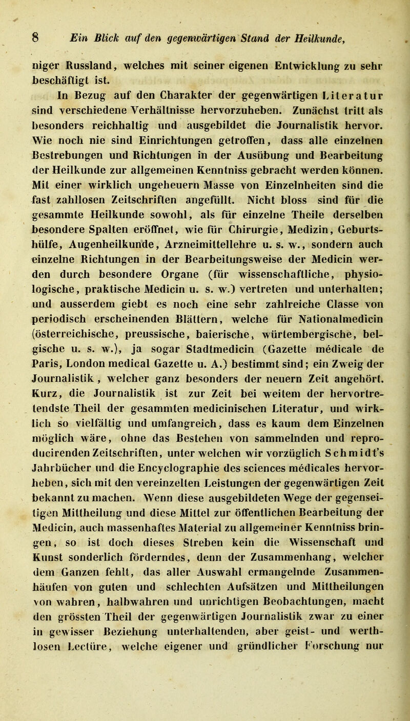 niger Bussland, welches mit seiner eigenen Entwicklung zu sehr beschäftigt ist. In Bezug auf den Charakter der gegenwärtigen Literatur sind Yerschiedene Verhältnisse hervorzuheben. Zunächst tritt als besonders reichhaltig und ausgebildet die Journalistik hervor. Wie noch nie sind Einrichtungen getroffen, dass alle einzelnen Bestrebungen und Bichtungen in der Ausübung und Bearbeitung der Heilkunde zur allgemeinen Kenntniss gebracht werden können. Mit einer wirklich Ungeheuern Masse von Einzelnheiten sind die fast zahllosen Zeitschriften angefüllt. Nicht bloss sind für die gesammte Heilkunde sowohl, als für einzelne Theile derselben besondere Spalten eröffnet, wie für Chirurgie, Medizin, Geburts- hülfe, Augenheilkunde, Arzneimittellehre u. s. w., sondern auch einzelne Bichtungen in der Bearbeitungsweise der Medicin wer- den durch besondere Organe (für wissenschaftliche, physio- logische, praktische Medicin u. s. w.) vertreten und unterhallen; und ausserdem giebt es noch eine sehr zahlreiche Classe von periodisch erscheinenden Blättern, welche für Nationalmedicin (österreichische, preussische, baierische^ würlembergische, bel- gische u. s. w.), ja sogar Stadtmedicin (Gazette medicale de Paris, London medical Gazette u. A.) bestimmt sind; ein Zweig der Journalistik , welcher ganz besonders der neuern Zeit angehört. Kurz, die Journalistik ist zur Zeit bei weitem der hervortre- tendste Theil der gesammten medicinischen Literatur, und wirk- lich so vielfältig und umfangreich, dass es kaum dem Einzelnen möglich wäre, ohne das Bestehen von sammelnden und repro- ducirendenZeitschriften, unter welchen wir vorzüglich Schmidt's Jahrbücher und die Encyclographie des sciences medicales hervor- heben, sich mit den vereinzelten Leistungen der gegenwärtigen Zeit bekannt zu machen. Wenn diese ausgebildeten Wege der gegensei- tigen Mittheilung und diese Mittel zur öffentlichen Bearbeitung der Medicin, auch massenhaftes Material zu allgemeiner Kenntniss brin- gen, so ist doch dieses Streben kein die Wissenschaft und Kunst sonderlich förderndes, denn der Zusammenhang, welcher dem Ganzen fehlt, das aller Auswahl ermangelnde Zusammen- häufen von guten und schlechten Aufsätzen und Mittheilungen von wahren, halbwahren und unrichtigen Beobachtungen, macht den grössten Theil der gegenwärtigen Journalistik zwar zu einer in gewisser Beziehung unterhaltenden, aber geist- und werth- losen Leetüre, welche eigener und gründlicher Forschung nur