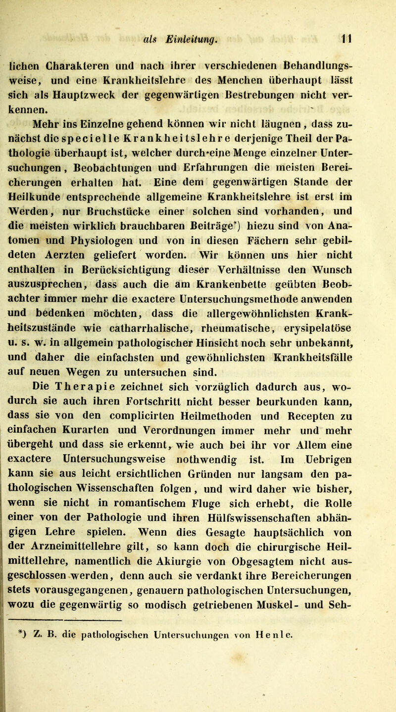 liehen Charakteren und nach ihrer verschiedenen Behandlungs- weise, und eine Krankheitslehre des Meuchen überhaupt lässt sich als Hauptzweck der gegenwärtigen Bestrebungen nicht ver- kennen. Mehr ins Einzelne gehend können wir nicht läugnen, dass zu- nächst die specielle Krankheitslehre derjenige Theil der Pa- thologie überhaupt ist, welcher durchweine Menge einzelner Unter- suchungen , Beobachtungen und Erfahrungen die meisten Berei- cherungen erhalten hat. Eine dem gegenwärtigen Stande der Heilkunde entsprechende allgemeine Krankheitslehre ist erst im Werden, nur Bruchstücke einer solchen sind vorhanden, und die meisten wirklich brauchbaren Beiträge^ hiezu sind von Ana- tomen und Physiologen und von in diesen Fächern sehr gebil- deten Aerzten geliefert worden. Wir können uns hier nicht enthalten in Berücksichtigung dieser Verhältnisse den Wunsch auszusprechen, dass auch die am Krankenbette geübten Beob- achter immer mehr die exactere Untersuchungsmethode anwenden und bedenken möchten, dass die allergewöhnlichsten Krank- heitszustände wie catharrhalische, rheumatische, erysipelatöse u. s. w. in allgemein pathologischer Hinsicht noch sehr unbekannt, und daher die einfachsten und gewöhnlichsten Krankheitsfälle auf neuen Wegen zu untersuchen sind. Die Therapie zeichnet sich vorzüglich dadurch aus, wo- durch sie auch ihren Fortschritt nicht besser beurkunden kann, dass sie von den complicirten Heilmethoden und Recepten zu einfachen Kurarten und Verordnungen immer mehr und mehr übergeht und dass sie erkennt, wie auch bei ihr vor Allem eine exactere Untersuchungsweise nothwendig ist. Im Uebrigen kann sie aus leicht ersichtlichen Gründen nur langsam den pa- thologischen Wissenschaften folgen, und wird daher wie bisher, wenn sie nicht in romantischem Fluge sich erhebt, die Rolle einer von der Pathologie und ihren Hülfswissenschaften abhän- gigen Lehre spielen. Wenn dies Gesagte hauptsächlich von der Arzneimittellehre gilt, so kann doch die chirurgische Heil- mittellehre, namentlich die Akiurgie von Obgesaglem nicht aus- geschlossen werden, denn auch sie verdankt ihre Bereicherungen stets vorausgegangenen, genauem pathologischen Untersuchungen, wozu die gegenwärtig so modisch getriebenen Muskel- und Seh- *) Z. B. die pathologischen Untersuchungen von He nie.