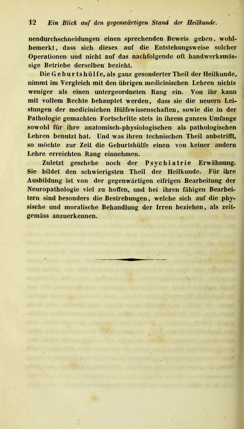 nendurchschneidungen einen sprechenden Beweis geben, wohl- bemerkt, dass sich dieses auf die Entstehungsweise solcher Operationen und nicht auf das nachfolgende oft handwerksmäs- sige Betriebe derselben bezieht. Die Geburtshülfe, als ganz gesonderter Theil der Heilkunde, nimmt im Vergleich mit den übrigen medicinischen Lehren nichts weniger als einen untergeordneten Rang ein. Von ihr kann mit vollem Rechte behauptet werden, dass sie die neuern Lei- stungen der medicinichen Hülfswissenschaften, sowie die in der Pathologie gemachten Fortschritte stets in ihrem ganzen Umfange sowohl für ihre anatomisch-physiologischen als pathologischen Lehren benutzt hat. Und was ihren technischen Theil anbetriflft, so möchte zur Zeit die Geburtshülfe einen von keiner andern Lehre erreichten Rang einnehmen. Zuletzt geschehe noch der Psychiatrie Erwähnung. Sie bildet den schwierigsten Theil der Heilkunde. Für ihre Ausbildung ist von der gegenwärtigen eifrigen Bearbeitung der Neuropathologie viel zu hoffen, und bei ihren fähigen Bearbei- tern sind besonders die Bestrebungen, welche sich auf die phy- sische und moralische Behandlung der Irren beziehen, als zeit- gemäss anzuerkennen.