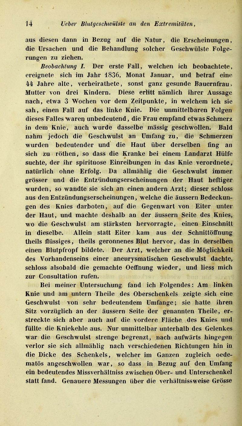 aus diesen dann in Bezug auf die Natur, die Erscheinungen, die Ursachen und die Behandlung solcher Geschwülste Folge- rungen zu ziehen. Beobachtung I. Der erste Fall, welchen ich beobachtete, ereignete sich im Jahr 1836, Monat Januar, und betraf eine 44 Jahre alte, verheirathete, sonst ganz gesunde Bauernfrau, Mutter von drei Kindern. Diese erlitt nämlich ihrer Aussage nach, etwa 3 Wochen vor dem Zeilpunkte, in welchem ich sie sah, einen Fall auf das linke Knie. Die unmittelbaren Folgen dieses Falles warer) unbedeutend, die Frau empfand etwas Schmerz, in dem Knie, auch wurde dasselbe massig geschwollen. Bald nahm jedoch die Geschwulst an Umfang zu, die Schmerzen wurden bedeutender und die Haut über derselben fing an sich zu röthen, so dass die Kranke bei einem Landarzt Hülfe suchte, der ihr spirituose Einreibungen in das Knie verordnete, natürlich ohne Erfolg. Da allmählig die Geschwulst immer grösser und die Entzündungserscheinungen der Haut heftiger wurden, so wandte sie sich an einen andern Arzt; dieser schloss aus den Entzündungserscheinungen, welche die äussern Bedeckun- gen des Knies darboten, auf die Gegenwart von Eiter unter der Haut, und machte deshalb an der äussern Seite des Knies, wo die Geschwulst am stärksten hervorragte, einen Einschnitt in dieselbe. Allein statt Eiter kam aus der Schnittöflfnung theils flüssiges, theils geronnenes Blut hervor, das in derselben einen Blutpfropf bildete. Der Arzt, welcher an die Möglichkeit des Vorhandenseins einer aneurysmatischen Geschwulst dachte, schloss alsobald die gemachte Oeflfnung wieder, und liess mich zur Consultation rufen. Bei meiner Untersuchung fand ich Folgendes: Am linken Knie und am untern Theile des Oberschenkels zeigte sich eine Geschwulst von sehr bedeutendem Umfange; sie hatte ihren Sitz vorzüglich an der äussern Seite der genannten Theile, er- streckte sich aber auch auf die vordere Fläche des Knies und füllte die Kniekehle aus. Nur unmittelbar unterhalb des Gelenkes,, war die Geschwulst strenge begrenzt, nach aufwärts hingegen i verlor sie sich allmählig nach verschiedenen Richtungen hin in: die Dicke des Schenkels, welcher im Ganzen zugleich oede- matös angeschwollen war, so dass in Bezug auf den Umfang ein bedeutendes Missverhältniss zwischen Ober- und Unterschenkel statt fand. Genauere Messungen über die verhältnissweise Grösse