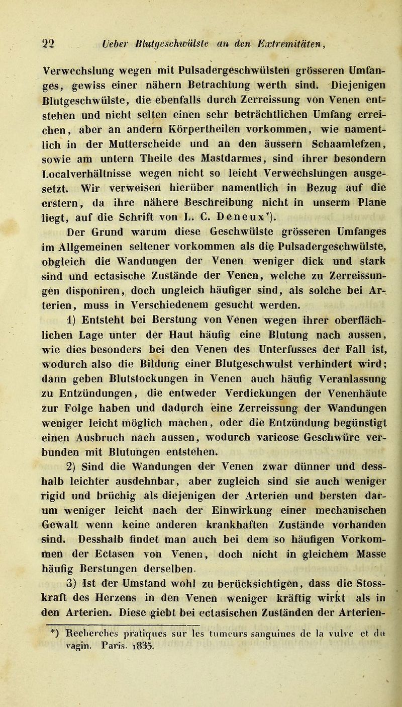 Verwechslung wegen mit Pulsadergeschwülsten grösseren ümfan- ges, gewiss einer nähern Betrachtung werth sind. Diejenigen Blutgeschwülste, die ebenfalls durch Zerreissung von Venen ent- stehen und nicht selten einen sehr beträchtlichen Umfang errei- chen, aber an andern Körpertheilen vorkommen, wie nament- lich in der Mutterscheide und an den äussern Schaamlefzen, sowie am untern Theile des Mastdarmes, sind ihrer besondern Localverhältnisse wegen nicht so leicht Verwechslungen ausge- setzt. Wir verweisen hierüber namentlich in Bezug auf die erstem, da ihre nähere Beschreibung nicht in unserm Plane liegt, auf die Schrift von L. C. Deneux*). Der Grund warum diese Geschwülste grösseren Urafanges im Allgemeinen seltener vorkommen als die Pulsadergeschwülste, obgleich die Wandungen der Venen weniger dick und stark sind und ectasische Zustände der Venen, welche zu Zerreissun- gen disponiren, doch ungleich häufiger sind, als solche bei Ar- terien, muss in Verschiedenem gesucht werden. 1) Entsteht bei Berstung von Venen wegen ihrer oberfläch- lichen Lage unter der Haut häufig eine Blutung nach aussen, wie dies besonders bei den Venen des ünterfusses der Fall ist, wodurch also die Bildung einer Blutgeschwulst verhindert wird; dann geben Blutstockungen in Venen auch häufig Veranlassung zu Entzündungen, die entweder Verdickungen der Venenhäute zur Folge haben und dadurch eine Zerreissung der Wandungen weniger leicht möglich machen, oder die Entzündung begünstigt einen Ausbruch nach aussen, wodurch varicose Geschwüre ver- bunden mit Blutungen entstehen. 2) Sind die Wandungen der Venen zwar dünner und dess- halb leichter ausdehnbar, aber zugleich sind sie auch weniger rigid und brüchig als diejenigen der Arterien und bersten dar- um weniger leicht nach der Einwirkung einer mechanischen Gewalt wenn keine anderen krankhaften Zustände vorhanden sind. Desshalb findet man auch bei dem so häufigen Vorkom- men der Ectasen von Venen, doch nicht in gleichem Masse häufig Berstungen derselben. 3) Ist der Umstand wohl zu berücksichtigen, dass die Stoss- kraft des Herzens in den Venen weniger kräftig wirkt als in den Arterien. Diese giebt bei ectasischen Zuständen der Arterien- *) Reclierches pratiques sur les tumcurs sanguines de la vulve et dit vagin. Paris. i835.