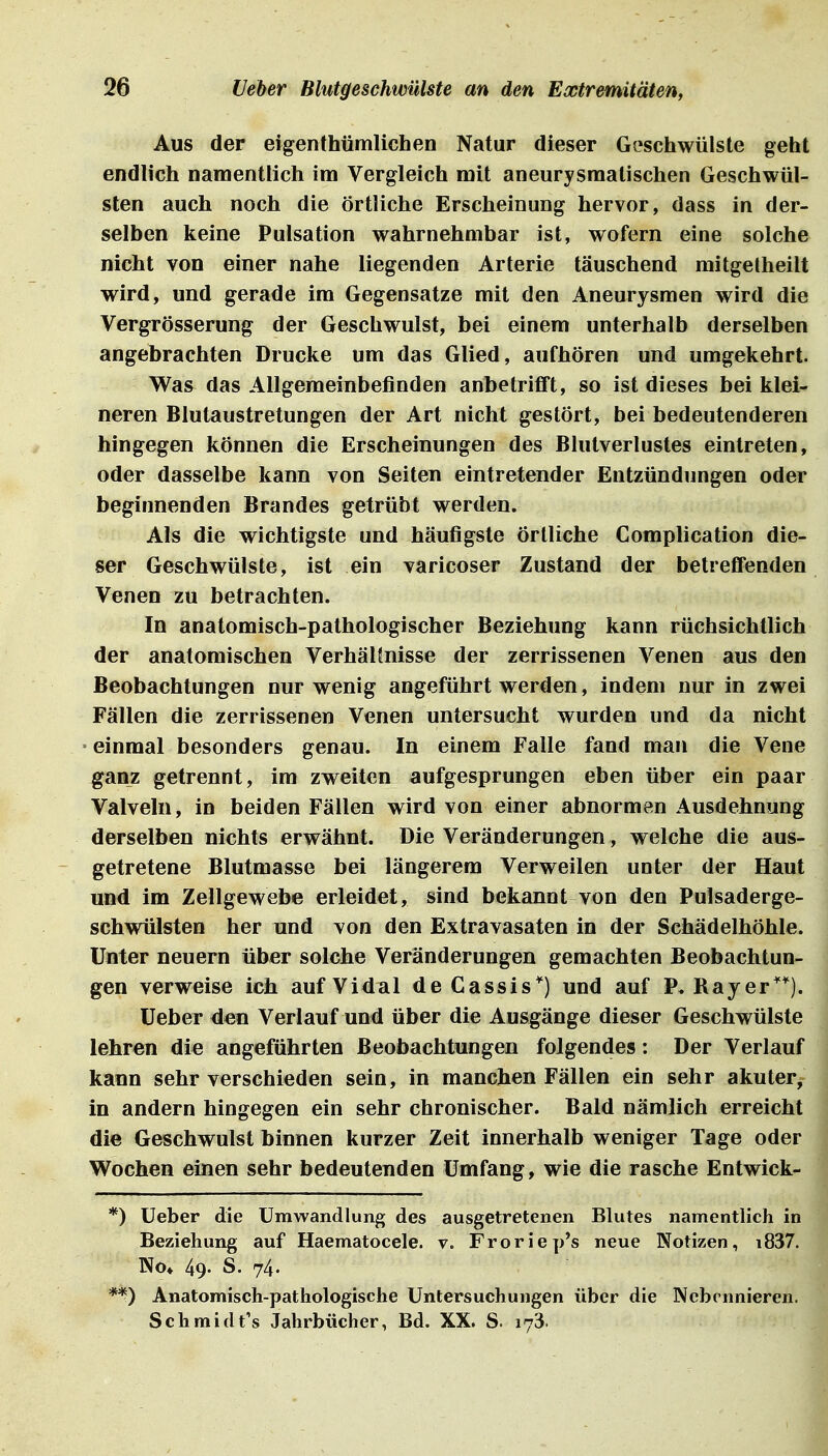 Aus der eigenthümlichen Natur dieser Geschwülste geht endlich namentlich im Vergleich mit aneurysmalischen Geschwül- sten auch noch die Örtliche Erscheinung hervor, dass in der- selben keine Pulsation wahrnehmbar ist, wofern eine solche nicht von einer nahe liegenden Arterie täuschend mitgetheilt wird, und gerade im Gegensatze mit den Aneurysmen wird die Vergrösserung der Geschwulst, bei einem unterhalb derselben angebrachten Drucke um das Glied, aufhören und umgekehrt. Was das Allgemeinbefinden anbetrifft, so ist dieses bei klei- neren Blutaustretungen der Art nicht gestört, bei bedeutenderen hingegen können die Erscheinungen des Blutverlustes eintreten, oder dasselbe kann von Seiten eintretender Entzündungen oder beginnenden Brandes getrübt werden. Als die wichtigste und häufigste örtliche Complication die- ser Geschwülste, ist ein varicoser Zustand der betreffenden Venen zu betrachten. In anatomisch-pathologischer Beziehung kann rüchsichtlich der anatomischen VerhäHnisse der zerrissenen Venen aus den Beobachtungen nur wenig angeführt werden, indem nur in zwei Fällen die zerrissenen Venen untersucht wurden und da nicht einmal besonders genau. In einem Falle fand man die Vene ganz getrennt, im zweiten aufgesprungen eben über ein paar Valveln, in beiden Fällen wird von einer abnormen Ausdehnung derselben nichts erwähnt. Die Veränderungen, welche die aus- getretene Blutmasse bei längerem Verweilen unter der Haut und im Zellgewebe erleidet, sind bekannt von den Pulsaderge- schwülsten her und von den Extravasaten in der Schädelhöhle. Unter neuern über solche Veränderungen gemachten Beobachtun- gen verweise ich aufVidal deCassis'') und auf P. Rayer''*). üeber den Verlauf und über die Ausgänge dieser Geschwülste lehren die angeführten Beobachtungen folgendes: Der Verlauf kann sehr verschieden sein, in manchen Fällen ein sehr akuter, in andern hingegen ein sehr chronischer. Bald nämlich erreicht die Geschwulst binnen kurzer Zeit innerhalb weniger Tage oder Wochen einen sehr bedeutenden Umfang, wie die rasche Entwick- *) Ueber die Umwandlung des ausgetretenen Blutes namentlich in Beziehung auf Haematocele. v. Froriep's neue Notizen, i837. No* 49. S. 74. **) Anatomisch-pathologische Untersuchungen über die Nebennieren. Schmidt's Jahrbücher, Bd. XX. S. 173.