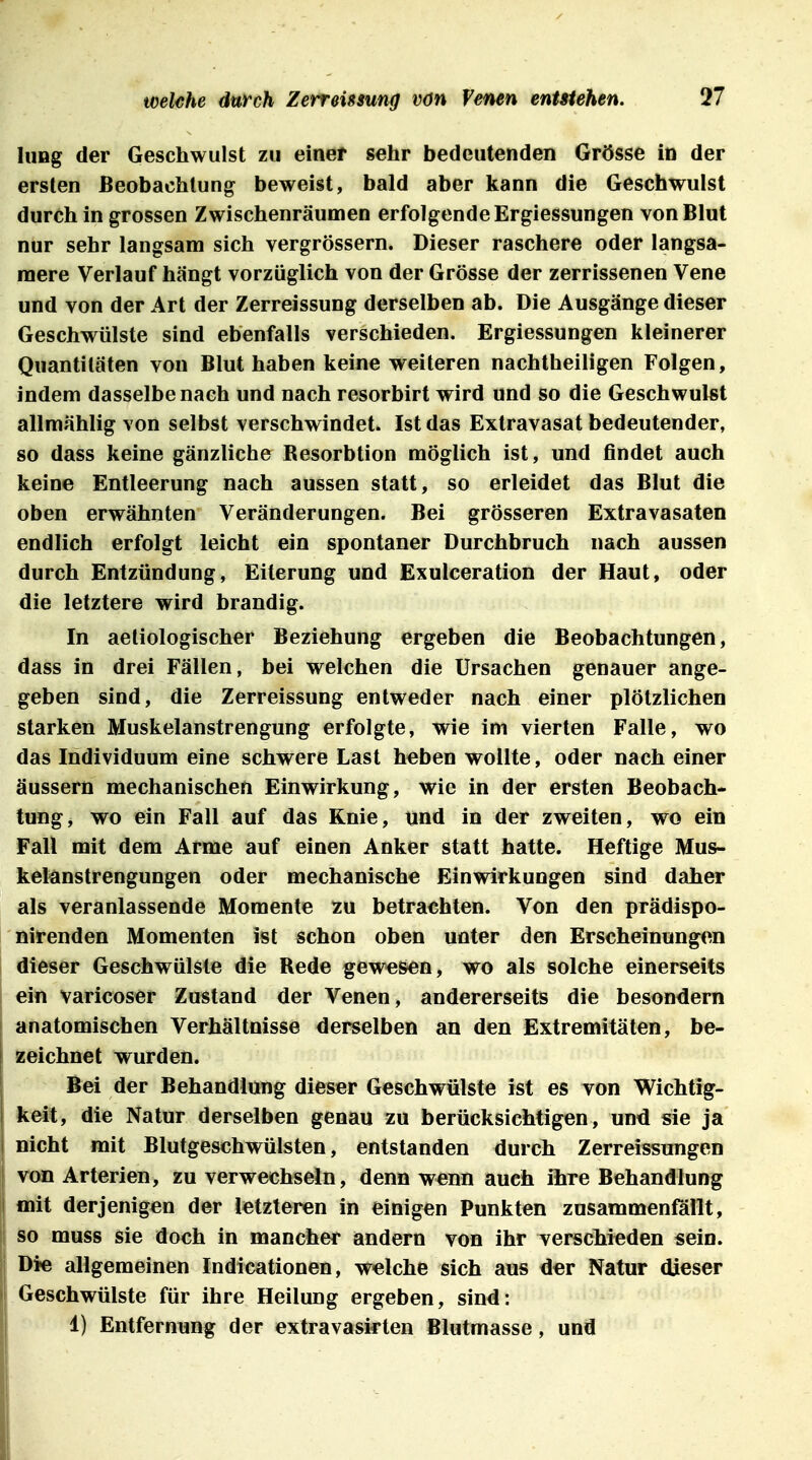 hing der Geschwulst zu einer sehr bedeutenden Grösse in der ersten Beobachtung beweist, bald aber kann die Geschwulst durch in grossen Zwischenräumen erfolgende Ergiessungen von Blut nur sehr langsam sich vergrössern. Dieser raschere oder langsa- mere Verlauf hängt vorzüglich von der Grösse der zerrissenen Vene und von der Art der Zerreissung derselben ab. Die Ausgänge dieser Geschwülste sind ebenfalls verschieden. Ergiessungen kleinerer Quantitäten von Blut haben keine weiteren nachtheiligen Folgen, indem dasselbe nach und nach resorbirt wird und so die Geschwulst allmählig von selbst verschwindet. Ist das Extravasat bedeutender, so dass keine gänzliche Resorbtion möglich ist, und findet auch keine Entleerung nach aussen statt, so erleidet das Blut die oben erwähnten Veränderungen. Bei grösseren Extravasaten endlich erfolgt leicht ein spontaner Durchbruch nach aussen durch Entzündung, Eiterung und Exulceration der Haut, oder die letztere wird brandig. In aetiologischer Beziehung ergeben die Beobachtungen, dass in drei Fällen, bei welchen die Ursachen genauer ange- geben sind, die Zerreissung entweder nach einer plötzlichen starken Muskelanstrengung erfolgte, wie im vierten Falle, wo das Individuum eine schwere Last heben wollte, oder nach einer äussern mechanischen Einwirkung, wie in der ersten Beobach- tung, wo ein Fall auf das Knie, und in der zweiten, wo ein Fall mit dem Arme auf einen Anker statt hatte. Heftige Mus- kelanstrengungen oder mechanische Einwirkungen sind daher als veranlassende Momente zu betrachten. Von den prädispo- nirenden Momenten ist schon oben unter den Erscheinungen dieser Geschwülste die Rede gewesen, wo als solche einerseits ein varicoser Zustand der Venen, andererseits die besondern anatomischen Verhältnisse derselben an den Extremitäten, be- zeichnet wurden. Bei der Behandlung dieser Geschwülste ist es von Wichtig- keit, die Natur derselben genau zu berücksichtigen, und sie ja nicht mit Blutgeschwülsten, entstanden durch Zerreissungen von Arterien, zu verwechseln, denn wenn auch ihre Behandlung mit derjenigen der letzteren in einigen Punkten zusammenfallt, so muss sie doch in mancher andern von ihr verschieden sein. Die allgemeinen Indicationen, welche sich aus der Natur dieser Geschwülste für ihre Heilung ergeben, sind: 1) Entfernung der extravasirten Blutmasse, und