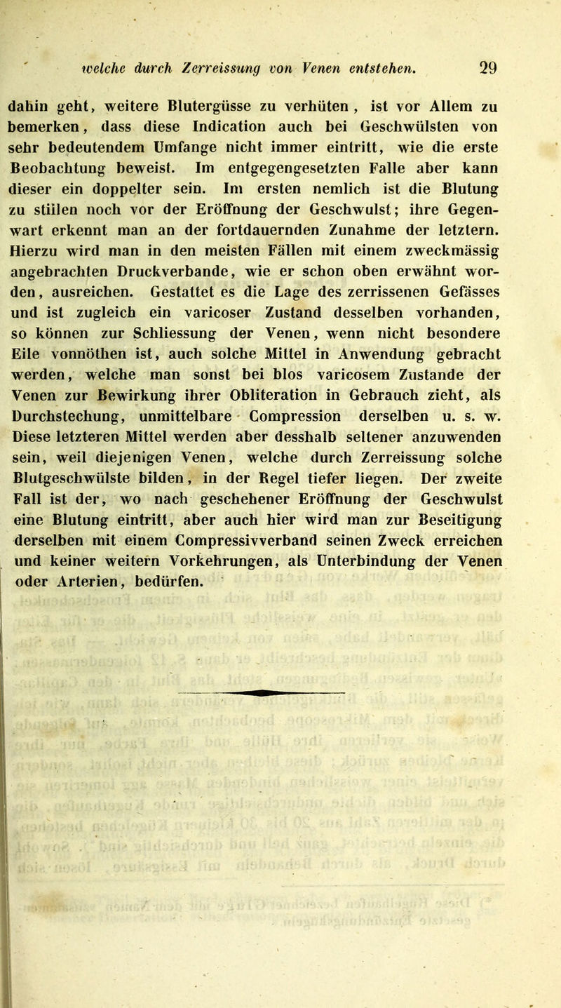 dahin geht> weitere Blutergüsse zu verhüten , ist vor Allem zu bemerken, dass diese Indication auch bei Geschwülsten von sehr bedeutendem Umfange nicht immer eintritt, wie die erste Beobachtung beweist. Im entgegengesetzten Falle aber kann dieser ein doppelter sein. Im ersten nemlich ist die Blutung zu stillen noch vor der Eröffnung der Geschwulst; ihre Gegen- wart erkennt man an der fortdauernden Zunahme der letztern. Hierzu wird man in den meisten Fällen mit einem zweckmässig angebrachten Druckverbande, wie er schon oben erwähnt wor- den , ausreichen. Gestattet es die Lage des zerrissenen Gefässes und ist zugleich ein varicoser Zustand desselben vorhanden, so können zur Schliessung der Venen, wenn nicht besondere Eile vonnötlien ist, auch solche Mittel in Anwendung gebracht werden, welche man sonst bei blos varicosem Zustande der Venen zur Bewirkung ihrer Obliteration in Gebrauch zieht, als Durchstechung, unmittelbare Compression derselben u. s. w. Diese letzteren Mittel werden aber desshalb seltener anzuwenden sein, weil diejenigen Venen, welche durch Zerreissung solche Blutgeschwülste bilden, in der Regel tiefer liegen. Der zweite Fall ist der, wo nach geschehener Eröffnung der Geschwulst eine Blutung eintritt, aber auch hier wird man zur Beseitigung derselben mit einem Compressivverband seinen Zweck erreichen und keiner weitern Vorkehrungen, als Unterbindung der Venen oder Arterien, bedürfen.