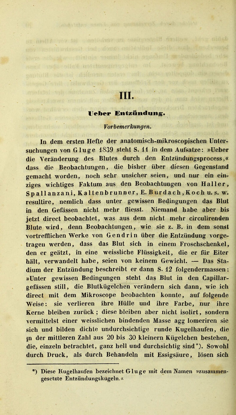 III. Ueber Dnizündun^. Vorbemerkungen. In dem ersten Hefte der anatomisch-niikroscopjschen Unter- suchungen von Ginge 1839 steht S. 11 in dem Aufsatze: »üeber die Veränderung des Blutes durch den Entzündungsprocess,« dass die Beobachtungen, die bisher über diesen Gegenstand gemacht worden, noch sehr unsicher seien, und nur ein ein- ziges wichtiges Faktum aus den Beobachtungen von Haller, Spallanzani, Kaltenbrunner, E. Burdach,Koch U.S. w. resultire, nemlich dass unter gewissen Bedingungen das Blut in den Gefässen nicht mehr fliesst. Niemand habe aber bis jetzt direct beobachtet, was aus dem nicht mehr circulirenden Blute wird, denn Beobachtungen, wie sie z. B. in dem sonst vortrefflichen Werke von Gendrin über die Entzündung vorge- tragen werden, dass das Blut sich in einem Froschschenkel, den er geätzt, in eine weissliche Flüssigkeit, die er für Eiter hält, verwandelt habe, seien von keinem Gewicht. — Das Sta- dium der Entzündung beschreibt er dann S. 12 folgendermassen: »Unter gewissen Bedingungen steht das Blut in den Capillar- gefässen still, die Blutkügelchen verändern sich dann, wie ich direct mit dem Mikroscope beobachten konnte, auf folgende Weise: sie verlieren ihre Hülle und ihre Farbe, nur ihre Kerne bleiben zurück; diese bleiben aber nicht isolirt, sondern vermittelst einer weisslichen bindenden Masse agg lomeriren sie sich und bilden dichte undurchsichtige runde Kugelhaufen, die jn der mittleren Zahl aus 20 bis 30 kleinern Kügelchen bestehen, die, einzeln betrachtet, ganz hell und durchsichtig sind*). Sowohl durch Druck, als durch Behandeln mit Essigsäure, lösen sich *) Diese Kugelhaufen bezeichnet G1 u g e mit dem Namen »zusammen- gesetzte Entzündungskugeln.«