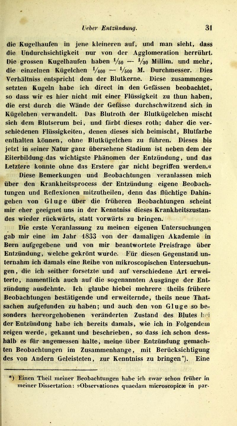 die Kugelhaufen in jene lileineien auf, und man sieht, dass die Undurchsichtigkeit nur von der Agglomeration herrührt. Die grossen Kugelhaufen haben Vso — Vao Millim. und mehr, die einzelnen Kügelchen V400 — Vsoo M. Durchmesser. Dies Verhältniss entspricht dem der Blutkerne. Diese zusammenge- setzten Kugeln habe ich direct in den Geiassen beobachtet, so dass wir es hier nicht mit einer Flüssigkeit zu thun haben, die erst durch die Wände der Gefässe durchschwitzend sich in Kügelchen verwandelt. Das Blutroth der Blutkügelchen mischt sich dem Blutserum bei, und färbt dieses roth; daher die ver- schiedenen Flüssigkeiten, denen dieses sich beimischt, Blutfarbe enthalten können, ohne Blutkügelchen zu führen. Dieses bis jetzt in seiner Natur ganz übersehene Stadium ist neben dem der Eiterbildung das wichtigste Phänomen der Entzündung, und das Letztere konnte ohne das Erstere gar nicht begriffen werden.« Diese Bemerkungen und Beobachtungen veranlassen mich über den Krankheitsprocess der Entzündung eigene Beobach- tungen und Reflexionen mitzutheilen, denn das flüchtige Dahin- gehen von Ginge über die früheren Beobachtungen scheint mir eher geeignet uns in der Kenntniss dieses Krankheitszustan- des wieder rückwärts, statt vorwärts zu bringen. Die erste Veranlassung zu meinen eigenen Untersuchungen gab mir eine im Jahr 1833 von der damaligen Akademie in Bern aufgegebene und von mir beantwortete Preisfrage über Entzündung, welche gekrönt wurde. Für diesen Gegenstand un- ternahm ich damals eine Reihe von mikroscopischen Untersuchun- gen, die ich seither forsetzte und auf verschiedene Art erwei- terte, namentlich auch auf die sogenannten Ausgänge der Ent- zündung ausdehnte. Ich glaube hiebei mehrere theils frühere ! Beobachtungen bestätigende und erweiternde, theils neue That- sachen aufgefunden zuhaben; und auch den von Ginge so be- sonders hervorgehobenen veränderten Zustand des Blutes h i der Entzündung habe ich bereits damals, wie ich in Folgendem I zeigen werde, gekannt und beschrieben, so dass ich schon dess- j halb es für angemessen halte, meine über Entzündung gemach- I ten Beobachtungen im Zusammenhange, mit Berücksichtigung I des von Andern Geleisteten, zur Kenntniss zu bringen*). Eine I *) Einen Theil meiner Beobachtungen habe ich zwar schon friüier in meiner Dissertation: »Observationes quaedam microscopicae in par-