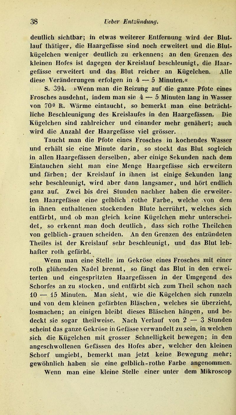 deutlich sichtbar; in etwas weiterer Entfernung wird der Blut- lauf thäliger, die Haargeßisse sind noch erweitert und die Blut- kügelchen weniger deutlich zu erkennen; an den Grenzen des kleinen Hofes ist dagegen der Kreislauf beschleunigt, die Haar- gefässe erweitert und das Blut reicher an Kügelchen. Alle diese Veränderungen erfolgen in 4 — 5 Minuten.« S. 394. »Wenn man die Reizung auf die ganze Pfote eines Frosches ausdehnt, indem man sie 4 — 5 Minuten lang in Wasser von 700 R. Wärme eintaucht, so bemerkt man eine beträcht- liche Beschleunigung des Kreislaufes in den Haargefässen. Die Kügelchen sind zahlreicher und einander mehr genähert; auch wird die Anzahl der Haargefässe viel grösser. Taucht man die Pfote eines Frosches in kochendes Wasser und erhält sie eine Minute darin, so stockt das Blut sogleich in allen Haargefässen derselben, aber einige Sekunden nach dem Eintauchen sieht man eine Menge Haargefässe sich erweitern und färben; der Kreislauf in ihnen ist einige Sekunden lang sehr beschleunigt, wird aber dann langsamer, und hört endlich ganz auf. Zwei bis drei Stunden nachher haben die erweiter- ten Haargefässe eine gelblich rolhe Farbe, welche von dem in ihnen enthaltenen stockenden Blute herrührt, welches sich entfärbt, und ob man gleich keine Kügelchen mehr unterschei- det, so erkennt man doch deutlich, dass sich rothe Theilchen von gelblich-grauen scheiden. An den Grenzen des entzündeten Theiles ist der Kreislauf sehr beschleunigt, und das Blut leb- hafter rolh gefärbt. Wenn man eine Stelle im Gekröse eines Frosches mit einer Toth glühenden Nadel brennt, so fängt das Blut in den erwei- terten und eingespritzten Haargefässen in der Umgegend des Schorfes an zu stocken, und entfärbt sich zum Theil schon nach 10 — 15 Minuten. Man sieht, wie die Kügelchen sich runzeln und von dem kleinen gefärbten Bläschen, welches sie überzieht, losmachen; an einigen bleibt dieses Bläschen hängen, und be- deckt sie sogar theilweise. Nach Verlauf von 2 — 3 Stunden scheint das ganze Gekröse in Gefässe verwandelt zu sein, in welchen sich die Kügelchen mit grosser Schnelligkeit bewegen; in den angeschwollenen Gefässen des Hofes aber, welcher den kleinen Schorf umgiebt, bemerkt man jetzt keine Bewegung mehr; gewöhnlich haben sie eine gelblich-rothe Farbe angenommen. Wenn man eine kleine Stelle einer unter dem Mikroscop