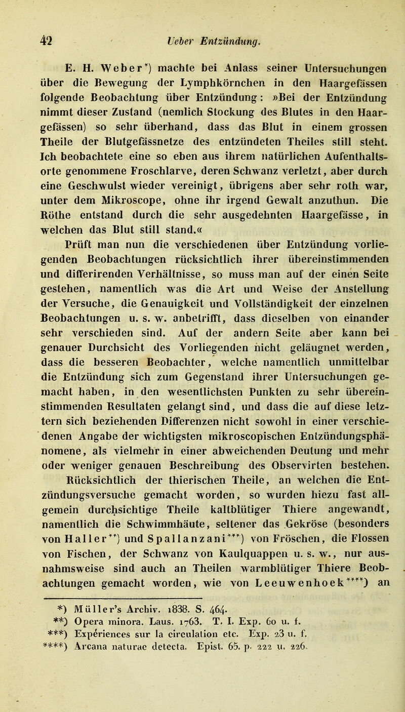 E. H. Weber) machte bei Anlass seiner Untersuchungen über die Bewegung der Lymphkörnchen in den Haargefässen folgende Beobachtung über Entzündung: »Bei der Entzündung nimmt dieser Zustand (nemlich Stockung des Blutes in den Haar- gefässen) so sehr überhand, dass das Blut in einem grossen Theile der Blutgefässnetze des entzündeten Theiles still steht. Ich beobachtete eine so eben aus ihrem natürlichen Aufenthalts- orte genommene Froschlarve, deren Schwanz verletzt, aber durch eine Geschwulst wieder vereinigt, übrigens aber sehr roth war, unter dem Mikroscope, ohne ihr irgend Gewalt anzuthun. Die Rothe entstand durch die sehr ausgedehnten Haargefässe, in welchen das Blut still stand.« Prüft man nun die verschiedenen über Entzündung vorlie- genden Beobachtungen rücksichtlich ihrer übereinstimmenden und dififerirenden Verhältnisse, so muss man auf der einen Seite gestehen, namentlich was die Art und Weise der Anstellung der Versuche, die Genauigkeit und Vollständigkeit der einzelnen Beobachtungen u. s. w. anbetrifft, dass dieselben von einander sehr verschieden sind. Auf der andern Seite aber kann bei _ genauer Durchsicht des Vorliegenden nicht geläugnet werden, dass die besseren Beobachter, welche namentlich unmittelbar die Entzündung sich zum Gegenstand ihrer Untersuchungen ge- macht haben, in den wesentlichsten Punkten zu sehr überein- stimmenden Resultaten gelangt sind, und dass die auf diese letz- tern sich beziehenden DijBferenzen nicht sowohl in einer verschie- denen Angabe der wichtigsten raikroscopischen Entzündungsphä- nomene, als vielmehr in einer abweichenden Deutung und mehr oder weniger genauen Beschreibung des Observirten bestehen. Rücksichtlich der thierischen Theile, an welchen die Ent- zündungsversuche gemacht worden, so wurden hiezu fast all- gemein durchsichtige Theile kaltblütiger Thiere angewandt, namentlich die Schwimmhäute, seltener das Gekröse (besonders von Ha11er'''') und Spallanzani**'') von Fröschen, die Flossen von Fischen, der Schwanz von Kaulquappen u. s. w., nur aus- nahmsweise sind auch an Theilen warmblütiger Thiere Beob- achtungen gemacht worden, wie von Leeuwenhoek^'^^O an *) Müller's Archiv. i838. S. 464- **) Opera rainora. Laus. 1763. T. I. Exp. 60 u. f. Experiences sur la circulation etc. Exp. 23 u. f. ****) Arcana naturae detecta. Epist. 65. p. 222 u. 226.