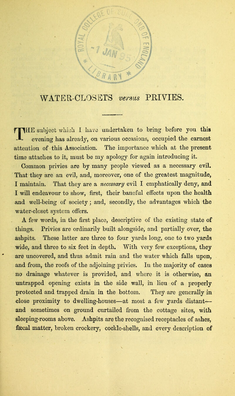 evening has ah^eady, on various occasions, occupied the earnest attention of this Association. The importance which at the present time attaches to it, must be my apology for again introducing it. Common privies are by many people viewed as a necessary evil. That they are an evil, and, moreover, one of the greatest magnitude, I maintain. That they are a necessary evil I emphatically deny, and I will endeavour to show, first, their baneful effects upon the health and well-being of society; and, secondly, the advantages which the water-closet system offers. A few words, in the first place, descriptive of the existing state of things. Privies are ordinarily built alongside, and partially over, the ashpits. These latter are three to four yards long, one to two yards wide, and three to six feet in depth. With A^ery few exceptions, they are uncovered, and thus admit rain and the water which falls upon, and from, the roofs of the adjoining privies. In the majority of cases no drainage whatever is provided, and where it is otherwise, an untrapped opening exists in the side wall, in lieu of a properly protected and trapped drain in the bottom. They are generally in close proximity to dwelling-houses—at most a few yards distant— and sometimes on ground curtailed from the cottage sites, with fileeping-rooms above. Ashpits are the recognised receptacles of ashes, faecal matter, broken crockery, cockle-shells, and every description of