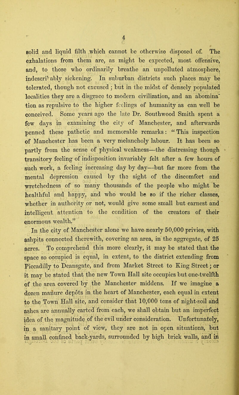 solid and liquid filth .whicli cannot be otherwise disposed of. The exhalations from them are, as might be expected, most offensive, and, to those who ordinarily breathe an unpolluted atmosphere, indescribably sickening. In suburban districts such places may be tolerated, though not excused; but in the midst of densely populated localities they are a disgrace to modern civilization, and an abomina tion as repulsive to the higher feelings of humanity as can well be conceived. Some years ago the late Dr. Southwood Smith spent a few days in examining the city of Manchester, and afterw^ards penned these pathetic and memorable remarks:  This inspection of Manchester has been a very melancholy labour. It has been so partly from the sense of physical weakness—the distressing though transitory feeling of indisposition invariably felt after a few hours of such work, a feeling increasing day by day—but far more from the mental depression caused by the sight of the discomfort and wretchedness of so many thousands of the people who might be Jiealthful and happy, and who would be so if the richer classes, iwhether in authority or not, would give some small but earnest and intelligent attention to the condition of the creators of their enormous w^ealth. In the city of Manchester alone we have nearly 50,000 privies, with ashpits connected therewith, covering an area, in the aggregate, of 25 acres. To comprehend this more clearly, it maybe stated that the space so occupied is equal, in extent, to the district extending from Piccadilly to Deansgate, and from Market Street to King Street; or it may be stated that the new Town Hall site occupies but one-twelftti of the area covered by the Manchester middens. If we imagine a dozen manure depots in the heart of Manchester, each equal in extent j^o the Town Hall site, and consider that 10,000 tons of night-soil a:nd ashes are annually carted from each, we shall obtain but an imperfect idea of the magnitude of the evil under consideration. Unfortunately, in a sanitary point of view, they are not in open sitiiationB, but in small confined back-yards, surrounded by high brick walls, and iii