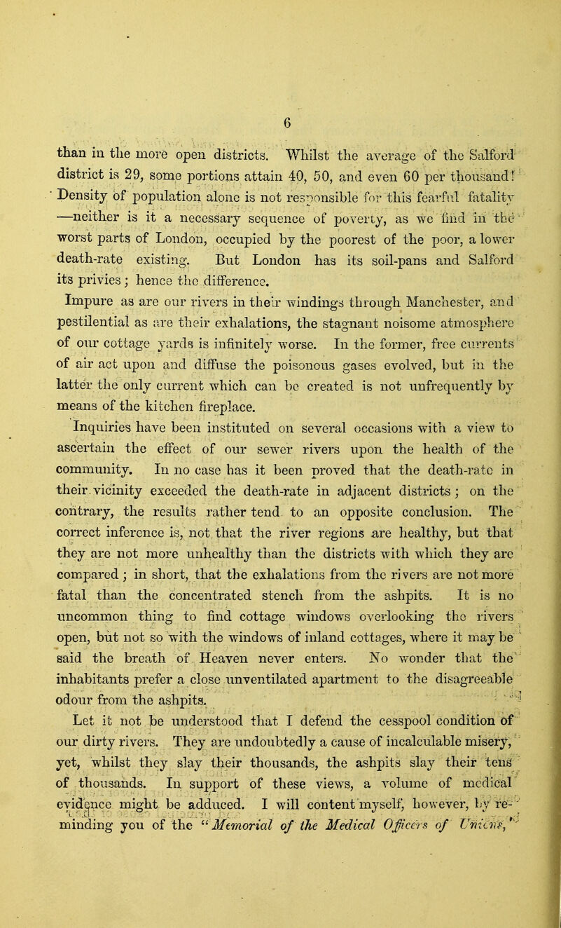 than in tlie more open districts. Whilst the average of the Salford' district is 29, some portions attain 40, 50, and even 60 per thousand! Density of population alone is not responsible for this fearful fatality —neither is it a necessary sequence of poverty, as we iind in the worst parts of London, occupied by the poorest of the poor, a lower death-rate existing. But London has its soil-pans and Salford its privies; hence the difference. Impure as are our rivers in their windings through Manchester, and pestilential as are their exhalations, the stagnant noisome atmosphere of our cottage yards is infinitely worse. In the former, free currents of air act upon and diffuse the poisonous gases evolved, but in the latter the only current which can be created is not unfrequently by means of the kitchen fireplace. Inquiries have been instituted on several occasions with a vie >v to ascertain the effect of our sewer rivers upon the health of the community. In no case has it been proved that the death-rate in their.vicinity exceeded the death-rate in adjacent districts; on the contrary, the results rather tend to an opposite conclusion. The correct inference is, not that the river regions £tre healthy, but that they are not more unhealthy than the districts with which they arc compared; in short, that the exhalations from the rivers are not more fatal than the concentrated stench from the ashpits. It is no uncommon thing to find cottage windows overlooking the rivers open, but not so with the windows of inland cottages, where it may be said the breath of. Heaven never enters. ISTo wonder that the' inhabitants prefer a close imventilated apartment to the disagreeable odour from the ashpits. Let it not be understood that I defend the cesspool condition of our dirty rivers. They are undoubtedly a cause of incalculable misery, yet, whilst they slay their thousands, the ashpits slay their tens of thousands. In support of these views, a volume of mcdicar evidence might be adduced. I will content myself, however, by re-' minding you of the Memorial of the Medical Officers of Umiinp,*'