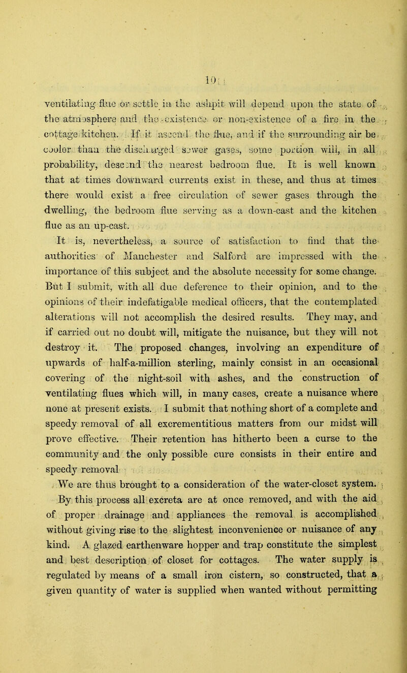 Yeiitilatliig fiiic Oivscttlo_ ill ihx3 aslipit will depend upon the state of the atmosphere and the-existence or non-existence of a fire in the cottage kitchen. If it aseond tlio fl-ue, and if the surrounding air be. ojuler than the discli.u'ged sjwer gases, aome portion will, in all probability, descmd the nearest bedroom flue. It is well known that at times downward currents exist in these, and thus at times there would exist a free circulation of sewer gases through the dwelling, the bedroom flue serving as a down-cast and the kitchen flue as an up-cast. It is, neverthelesSj a source of satisfaction to find that the authorities of luanchester and Salford are impressed with the importance of this subject and the absolute necessity for some change. But I submit, with all due deference to their opinion, and to the opinions of their indefatigable medical officers, that the contemplated alterations will not accomplish the desired results. They may, and if carried out no doubt will, mitigate the nuisance, but they will not destroy it. The proposed changes, involving an expenditure of upwards of half-a-million sterling, mainly consist in an occasional covering of the night-soil with ashes, and the construction of ventilating flues which will, in many cases, create a nuisance where none at present exists. I submit that nothing short of a complete and speedy removal of all excrementitious matters from our midst will prove effective. Their retention has hitherto been a curse to the community and the only possible cure consists in their entire and speedy removal We are thus brought to a consideration of the water-closet system. By this process all excreta are at once removed, and with the aid of proper drainage and appliances the removal is accomplished without giving rise to the slightest inconvenience or nuisance of any kind. A glazed earthenware hopper and trap constitute the simplest and best description of closet for cottages. The water supply is regulated by means of a small irOn cistern, so constructed, that a given quantity of water is supplied when wanted without permitting