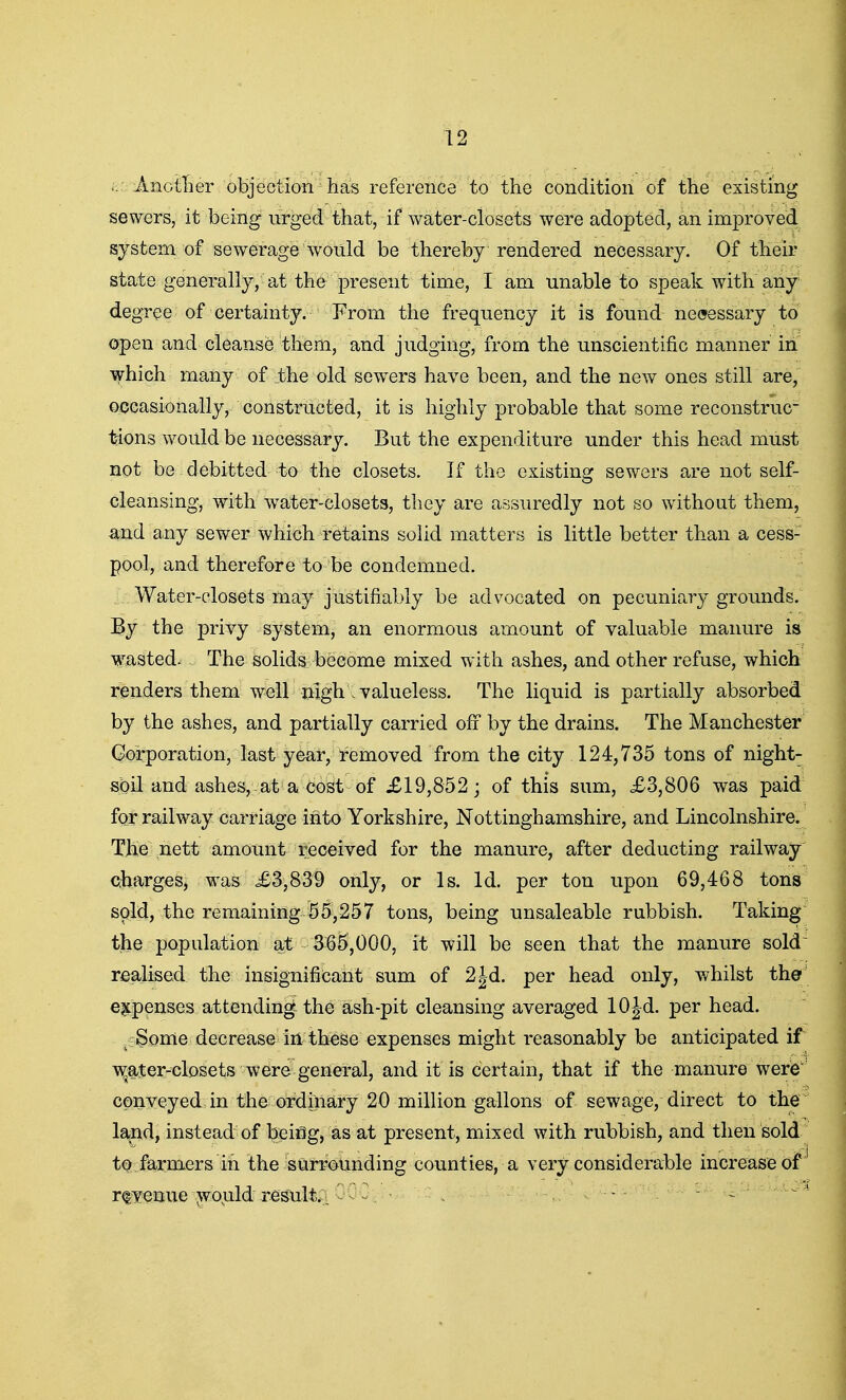 .. AnotTier objection has reference to the condition of the existing sewers, it being urged that, if water-closets were adopted, an improved system of sewerage would be thereby rendered necessary. Of their state generally, at the present time, I am unable to speak with any degree of certainty. From the frequency it is found necessary to open and cleanse them, and judging, from the unscientific manner in which many of the old sewers have been, and the new ones still are, occasionally, constructed, it is highly probable that some reconstruc- tions would be necessary. But the expenditure under this head must not be debitted to the closets. If the existing sewers are not self- cleansing, with w^ater-closets, they are assuredly not so without them, and any sewer which retains solid matters is little better than a cess- pool, and therefore to be condemned. I. W justifiably be advocated on pecuniary grounds. By the privy system, an enormous amount of valuable manure is wasted^ The solids become mixed with ashes, and other refuse, which renders them well nigh\ valueless. The liquid is partially absorbed by the ashes, and partially carried off by the drains. The Manchester Corporation, last year, removed from the city 124,735 tons of night- sbil and ashes, at a cost of £19,852; of this sum, £3,806 was paid for railway carriage into Yorkshire, Nottinghamshire, and Lincolnshire. The nett amount received for the manure, after deducting railway Qharges, was £3,839 only, or Is. id. per ton upon 69,468 tons sold, the remaining 55,257 tons, being unsaleable rubbish. Taking the population at 3^5,000, it will be seen that the manure sold realised the insignificant sum of 2Jd. per head only, v/hilst the' €|tpenses attending- the ash-pit cleansing averaged lOJd. per head. .f Some decrease In these expenses might reasonably be anticipated if Ti^ater-closets were general, and it is certain, that if the manure were conveyed in the ordinary 20 million gallons of sewage, direct to the land, instead of being, as at present, mixed with rubbish, and then sold to farmers in the surrounding counties, a very considerable increase of r(|^nue ^o^ld result.;: ^, ■ . -  - ^ '