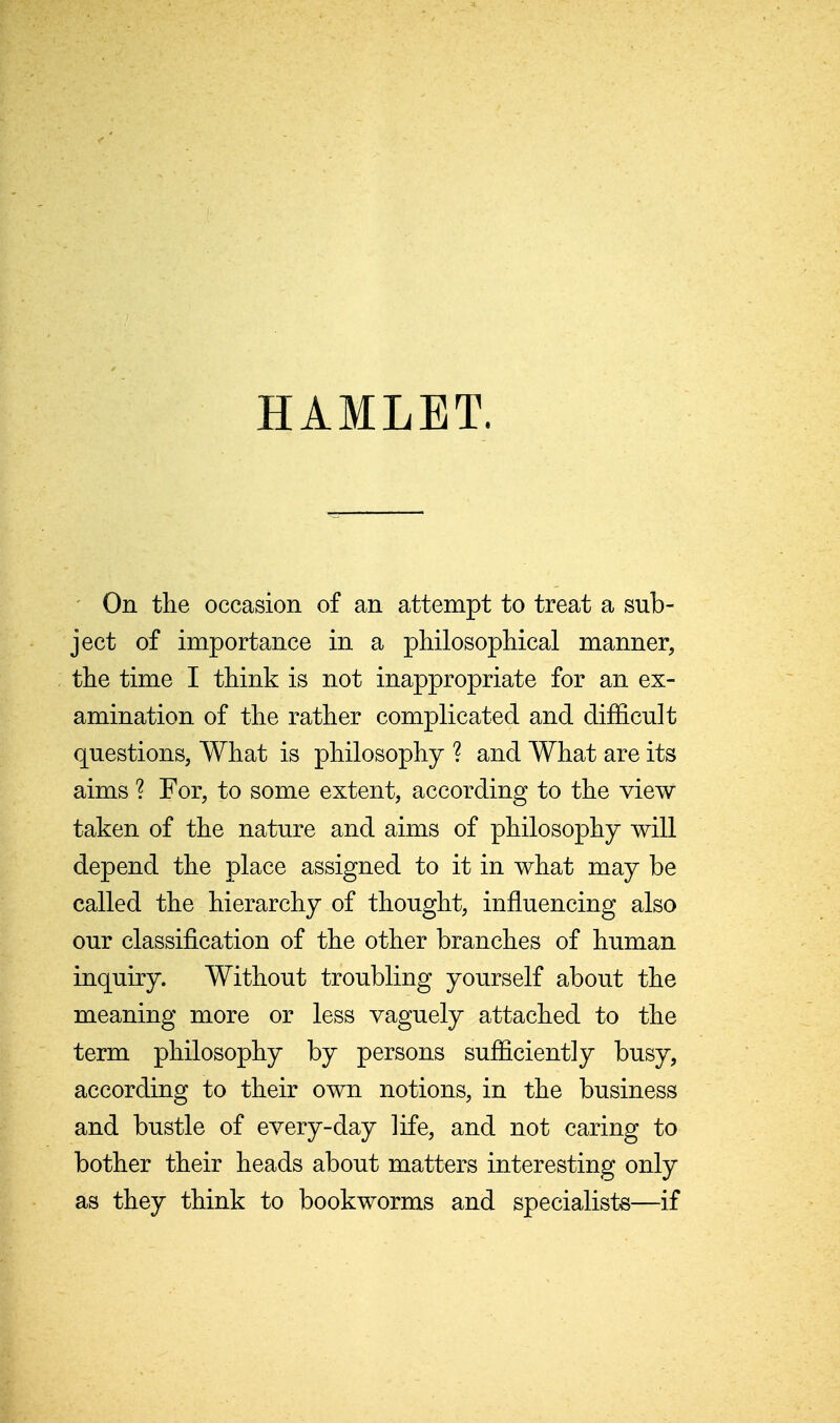 HAMLET. ' On the occasion of an attempt to treat a sub- ject of importance in a pHlosopHcal manner, the time I think is not inappropriate for an ex- amination of the rather complicated and difficult questions, What is philosophy ? and What are its aims ? For, to some extent, according to the view taken of the nature and aims of philosophy will depend the place assigned to it in what may be called the hierarchy of thought, influencing also our classification of the other branches of human inquiry. Without troubling yourself about the meaning more or less vaguely attached to the term philosophy by persons sufficiently busy, according to their own notions, in the business and bustle of every-day life, and not caring to bother their heads about matters interesting only as they think to bookworms and specialists—if