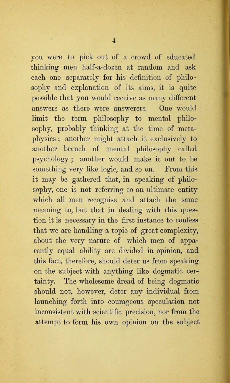 you were to pick out of a crowd of educated thinking men half-a-dozen at random and ask each one separately for his definition of philo- sophy and explanation of its aims, it is quite possible that you would receive as many different answers as there were answerers. One would limit the term philosophy to mental philo- sophy, probably thinking at the time of meta- physics ; another might attach it exclusively to another branch of mental philosophy called psychology ; another would make it out to be something very like logic, and so on. From this it may be gathered that, in speaking of philo- sophy, one is not referring to an ultimate entity which all men recognise and attach the same meaning to, but that in dealing with this ques- tion it is necessary in the first instance to confess that we are handling a topic of great complexity, about the very nature of which men of appa- rently equal ability are divided in opinion, and this fact, therefore, should deter us from speaking on the subject with anything like dogmatic cer- tainty. The wholesome dread of being dogmatic should not, however, deter any individual from launching forth into courageous speculation not inconsistent with scientific precision, nor from the attempt to form his own opinion on the subject