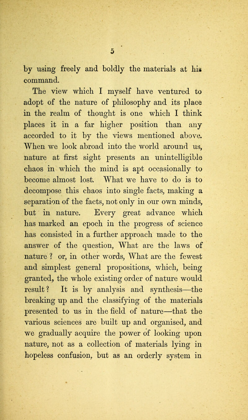 by using freely and boldly the materials at his command. The view which I myself have ventured to adopt of the nature of philosophy and its place in the realm of thought is one which I think places it in a far higher position than any accorded to it by the views mentioned above. When we look abroad into the world around us, nature at first sight presents an unintelligible chaos in which the mind is apt occasionally to become almost lost. What we have to do is to decompose this chaos into single facts, making a separation of the facts, not only in our own minds, but in nature. Every great advance which has marked an epoch in the progress of science has consisted in a further approach made to the answer of the question, What are the laAvs of nature ? or, in other words. What are the fewest and simplest general propositions, which, being granted^ the whole existing order of nature would result? It is by analysis and synthesis—the breaking up and the classifying of the materials presented to us in the field of nature—that the various sciences are built up and organised, and we gradually acquire the power of looking upon nature, not as a collection of materials lying in hopeless confusion, but as an orderly system in