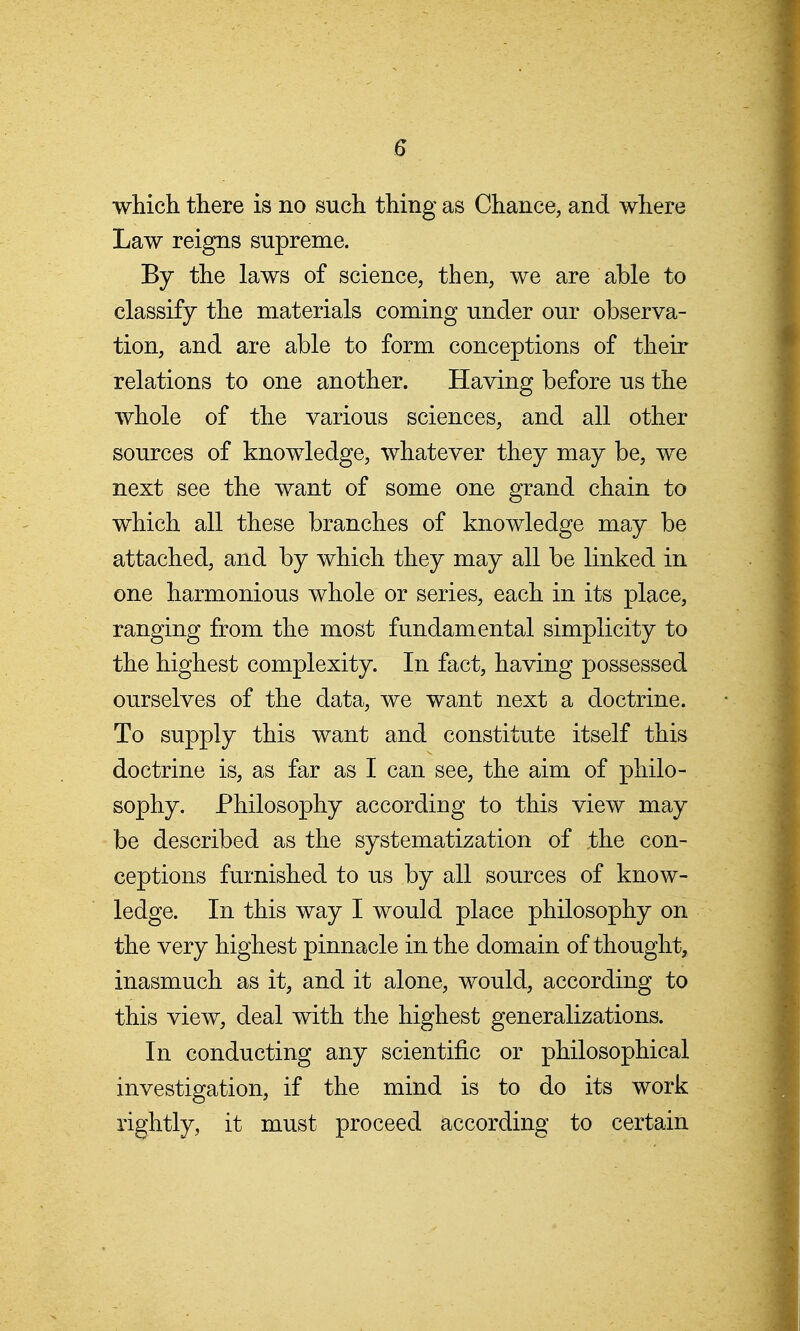 which there is no such thing as Chance, and where Law reigns supreme. By the laws of science, then, we are able to classify the materials coming under our observa- tion, and are able to form conceptions of their relations to one another. Having before us the whole of the various sciences, and all other sources of knowledge, whatever they may be, we next see the want of some one grand chain to which all these branches of knowledge may be attached, and by which they may all be linked in one harmonious whole or series, each in its place, ranging from the most fundamental simplicity to the highest complexity. In fact, having possessed ourselves of the data, we want next a doctrine. To supply this want and constitute itself this doctrine is, as far as I can see, the aim of philo- sophy. Philosophy according to this view may be described as the systematization of ,the con- ceptions furnished to us by all sources of know- ledge. In this way I would place philosophy on the very highest pinnacle in the domain of thought, inasmuch as it, and it alone, would, according to this view, deal with the highest generalizations. In conducting any scientific or philosophical investigation, if the mind is to do its work rightly, it must proceed according to certain