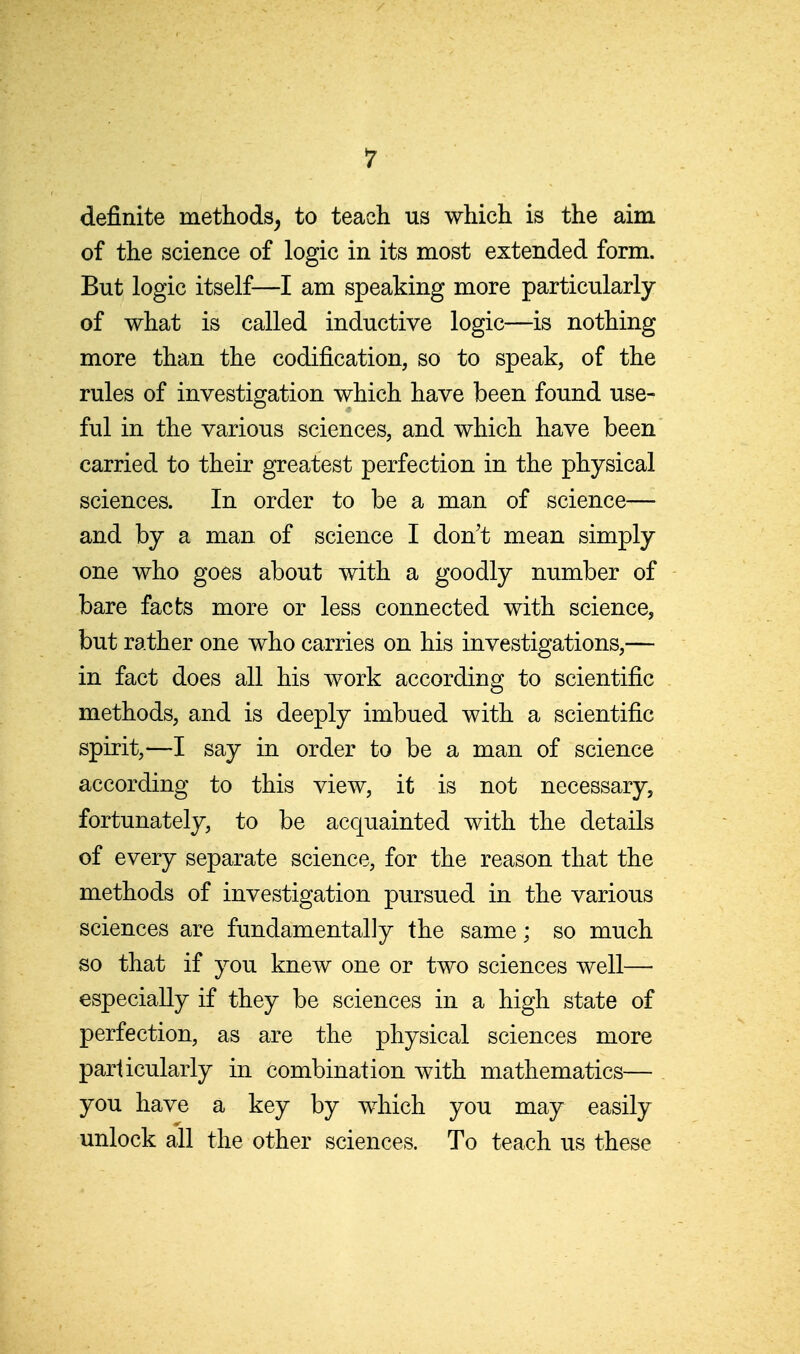 definite methods^ to teach us which is the aim of the science of logic in its most extended form. But logic itself—I am speaking more particularly of what is called inductive logic—-is nothing more than the codification, so to speak, of the rules of investigation which have been found use- ful in the various sciences, and which have been carried to their greatest perfection in the physical sciences. In order to be a man of science— and by a man of science I don't mean simply one who goes about with a goodly number of bare facts more or less connected with science, but rather one who carries on his investigations,— in fact does all his work according to scientific methods, and is deeply imbued with a scientific spirit,—I say in order to be a man of science according to this view, it is not necessary, fortunately, to be acquainted with the details of every separate science, for the reason that the methods of investigation pursued in the various sciences are fundamentally the same; so much so that if you knew one or two sciences well— especially if they be sciences in a high state of perfection, as are the physical sciences more particularly in combination with mathematics— you have a key by w^hich you may easily unlock all the other sciences. To teach us these