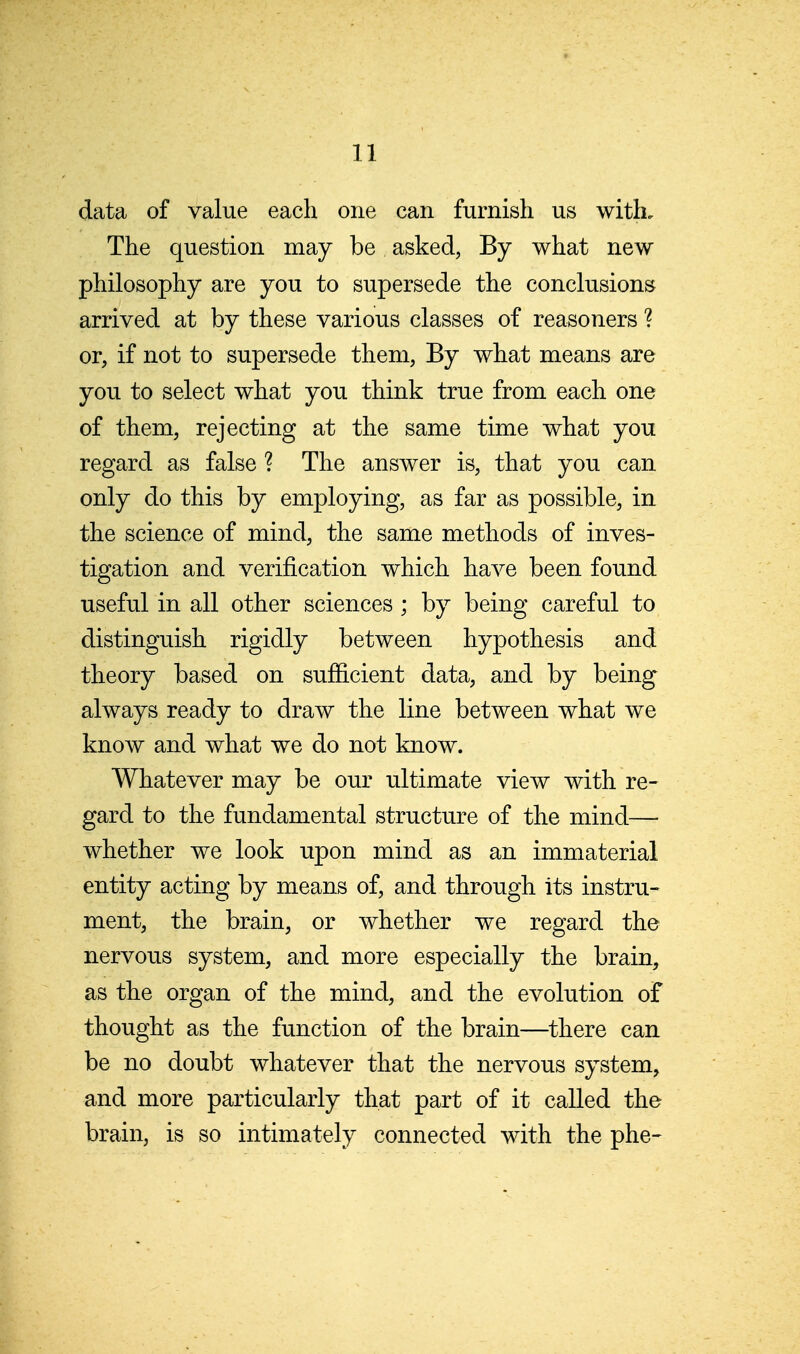 data of value each one can furnish us with. The question may be asked, By what new philosophy are you to supersede the conclusions arrived at by these various classes of reasoners ? or, if not to supersede them, By what means are you to select what you think true from each one of them, rejecting at the same time what you regard as false ? The answer is, that you can only do this by employing, as far as possible, in the science of mind, the same methods of inves- tigation and verification which have been found useful in all other sciences ; by being careful to distinguish rigidly between hypothesis and theory based on sufficient data, and by being always ready to draw the line between what we know and what we do not know. Whatever may be our ultimate view with re- gard to the fundamental structure of the mind— whether we look upon mind as an immaterial entity acting by means of, and through its instru- ment, the brain, or whether we regard the nervous system, and more especially the brain, as the organ of the mind, and the evolution of thought as the function of the brain—there can be no doubt whatever that the nervous system, and more particularly that part of it called the brain, is so intimately connected with the phe-