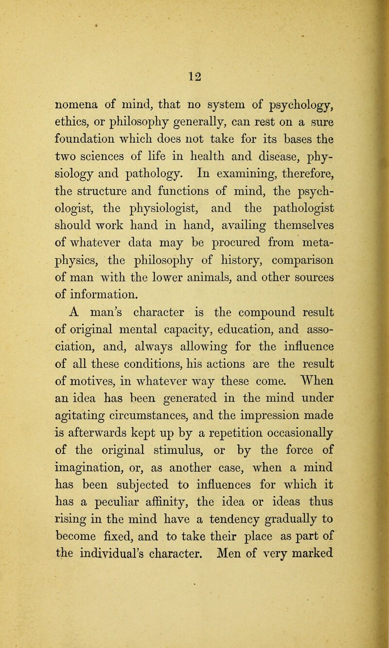 nomena of mind, that no system of psychology, ethics, or philosophy generally, can rest on a sure foundation which does not take for its bases the two sciences of life in health and disease, phy- siology and pathology. In examining, therefore, the structure and functions of mind, the psych- ologist, the physiologist, and the pathologist should work hand in hand, availing themselves of whatever data may be procured from meta- physics, the philosophy of history, comparison of man with the lower animals, and other sources of information. A man's character is the compound result of original mental capacity, education, and asso- ciation, and, always allowing for the influence of all these conditions, his actions are the result of motives, in whatever way these come. When an idea has been generated in the mind under agitating circumstances, and the impression made is afterwards kept up by a repetition occasionally of the original stimulus, or by the force of imagination, or, as another case, when a mind has been subjected to influences for which it has a peculiar affinity, the idea or ideas thus rising in the mind have a tendency gradually to become fixed, and to take their place as part of the individual's character. Men of very marked