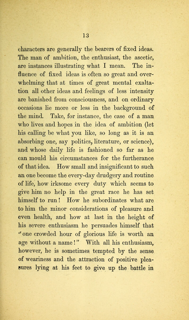 characters are generally tlie bearers of fixed ideas. The man of ambition, the enthusiast, the ascetic, are instances illustrating what I mean. The in- fluence of fixed ideas is often so great and over- whelming that at times of great mental exalta- tion all other ideas and feelings of less intensity are banished from consciousness, and on ordinary occasions lie more or less in the background of the mind. Take, for instance, the case of a man who lives and hopes in the idea of ambition (let his calling be what you like, so long as it is an absorbing one, say politics^ literature, or science), and whose daily life is fashioned so far as he can mould his circumstances for the furtherance of that idea. How small and insignificant to such an one become the every-day drudgery and routine of life, how irksome every duty which seems to give him no help in the great race he has set himself to run! How he subordinates what are to him the minor considerations of pleasure and even health, and how at last in the height of his severe enthusiasm he persuades himself that one crowded hour of glorious life is worth an age without a name! With all his enthusiasm, however, he is sometimes tempted by the sense of weariness and the attraction of positive plea- sures lying at his feet to give up the battle in