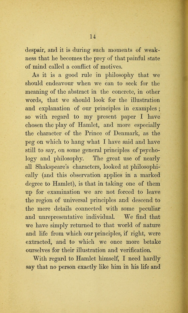 despair, and it is during such moments of weak- ness that he becomes the prey of that painful state of mind called a conflict of motives. As it is a good rule in philosophy that we should endeavour when we can to seek for the meaning of the abstract in the concrete, in other words, that we should look for the illustration and explanation of our principles in examples ; so with regard to my present paper I have chosen the play of Hamlet, and more especially the character of the Prince of Denmark, as the peg on which to hang what I have said and have still to say, on some general principles of psycho- logy and philosophy. The great use of nearly all Shakspeare's characters, looked at philosophi- cally (and this observation applies in a marked degree to Hamlet), is that in taking one of them up for examination we are not forced to leave the region of universal principles and descend to the mere details connected with some peculiar and unrepresentative individual. We find that we have simply returned to that world of nature and life from which our principles, if right, were extracted, and to which we once more betake ourselves for their illustration and verification. With regard to Hamlet himself, I need hardly say that no person exactly like him in his life and