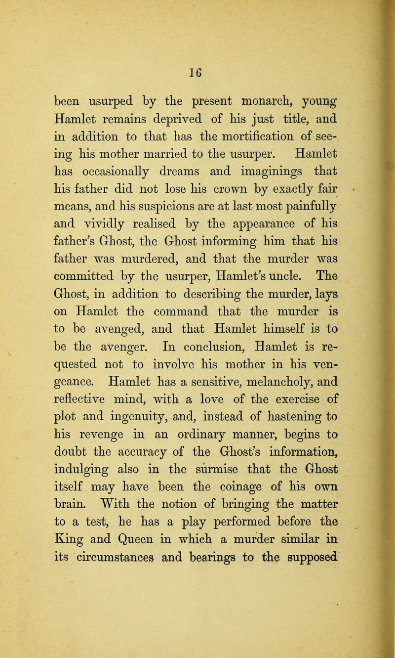 been usurped by the present monarchy joving Hamlet remains deprived of his just title, and in addition to that has the mortification of see- ing his mother married to the usurper. Hamlet has occasionally dreams and imaginings that his father did not lose his crown by exactly fair means, and his suspicions are at last most painfully and vividly realised by the appearance of his father's Ghost, the Ghost informing him that his father was murdered, and that the murder was committed by the usurper, Hamlet's uncle. The Ghost, in addition to describing the murder, lays on Hamlet the command that the murder is to be avenged, and that Hamlet himself is to be the avenger. In conclusion, Hamlet is re- quested not to involve his mother in his ven- geance. Hamlet has a sensitive, melancholy, and reflective mind, with a love of the exercise of plot and ingenuity, and, instead of hastening to his revenge in an ordinary manner, begins to doubt the accuracy of the Ghost's information, indulging also in the surmise that the Ghost itself may have been the coinage of his own brain. With the notion of bringing the matter to a test, he has a play performed before the King and Queen in which a murder similar in its circumstances and bearings to the supposed