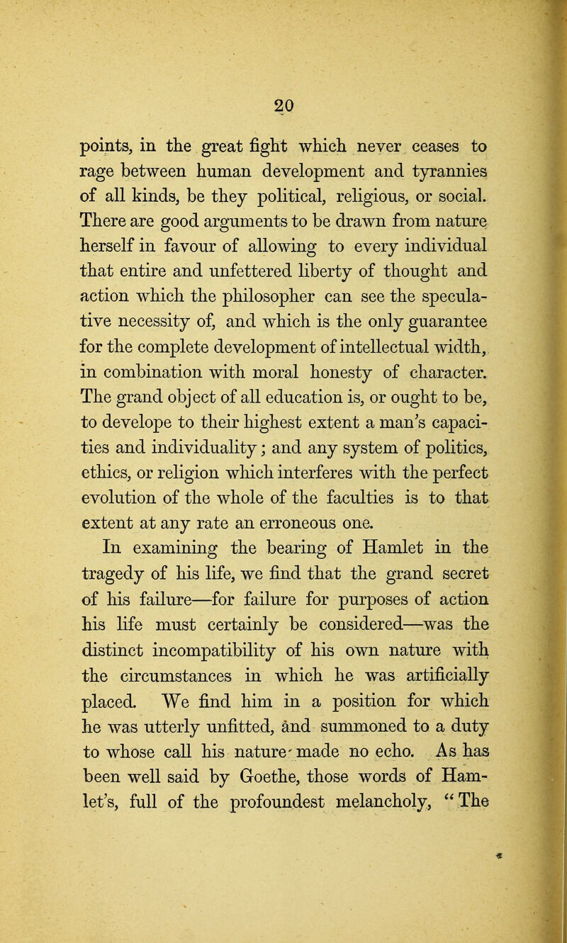 points, in the great fight which never ceases to rage between human development and tyrannies of all kinds, be they political, religious, or social. There are good arguments to be drawn from nature herself in favour of allowing to every individual that entire and unfettered liberty of thought and action which the philosopher can see the specula- tive necessity of, and which is the only guarantee for the complete development of intellectual width, in combination with moral honesty of character. The grand object of all education is, or ought to be, to develope to their highest extent a man's capaci- ties and individuality; and any system of politics, ethics, or religion which interferes with the perfect evolution of the whole of the faculties is to that extent at any rate an erroneous ona In examining the bearing of Hamlet in the tragedy of his life, we find that the grand secret of his failure—for failure for purposes of action his life must certainly be considered—was the distinct incompatibility of his own nature with the circumstances in which he was artificially placed. We find him in a position for which he was utterly unfitted, and summoned to a duty to whose call his nature-made no echo. As has been well said by Goethe, those words of Ham- let's, full of the profoundest melancholy, *' The