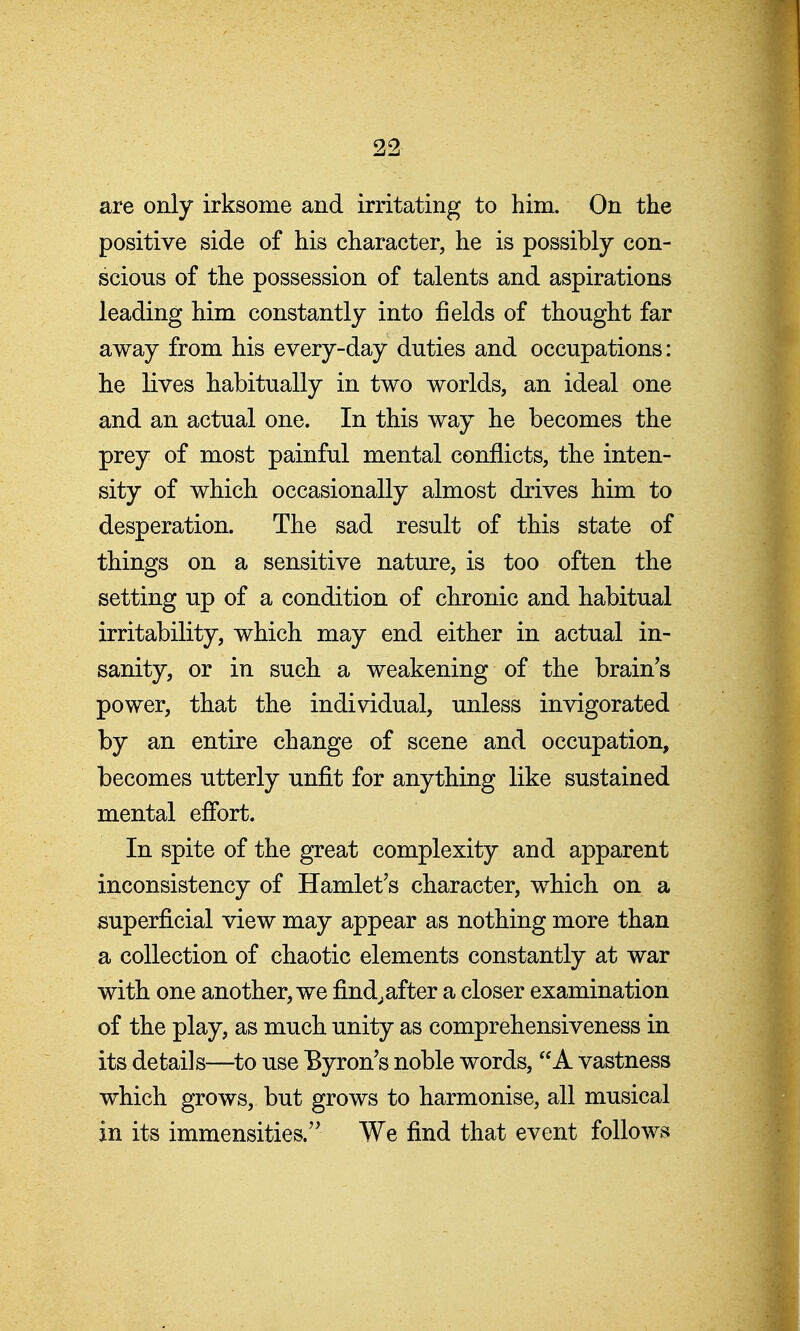 are only irksome and irritating to him. On the positive side of his character, he is possibly con- scions of the possession of talents and aspirations leading him constantly into fields of thought far away from his every-day duties and occupations: he lives habitually in two worlds, an ideal one and an actual one. In this way he becomes the prey of most painful mental conflicts, the inten- sity of which occasionally almost drives him to desperation. The sad result of this state of things on a sensitive nature, is too often the setting up of a condition of chronic and habitual irritability, which may end either in actual in- sanity, or in such a weakening of the brain's power, that the individual, unless invigorated by an entire change of scene and occupation, becomes utterly unfit for anything like sustained mental effort. In spite of the great complexity and apparent inconsistency of Hamlet's character, which on a superficial view may appear as nothing more than a collection of chaotic elements constantly at war with one another, we find.after a closer examination of the play, as much unity as comprehensiveness in its details—^to use Byron's noble words, A vastness which grows, but grows to harmonise, all musical in its immensities. We find that event follows