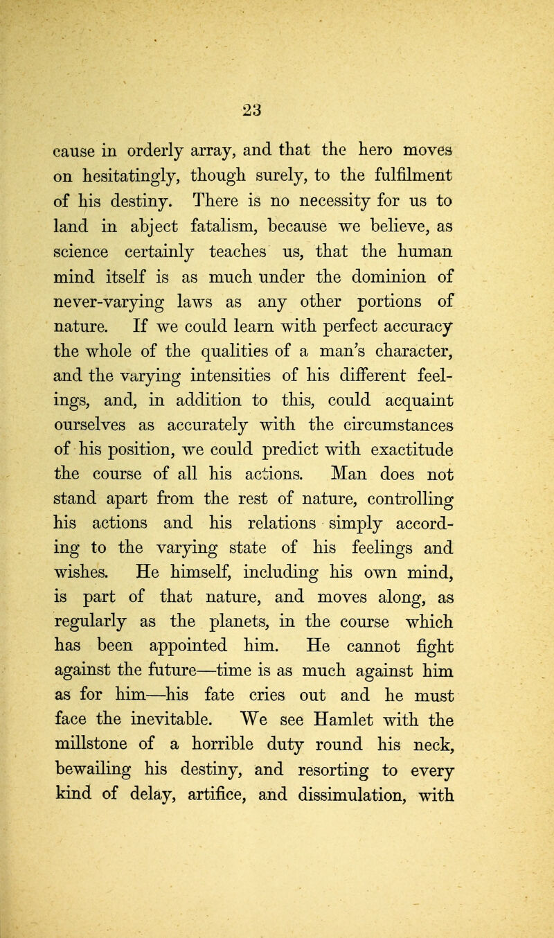 cause in orderly array, and that the hero moves on hesitatingly, though surely, to the fulfilment of his destiny. There is no necessity for us to land in abject fatalism, because we believe, as science certainly teaches us, that the human mind itself is as much under the dominion of never-varying laws as any other portions of nature. If we could learn with perfect accuracy the whole of the qualities of a man's character, and the varying intensities of his different feel- ings, and, in addition to this, could acquaint ourselves as accurately with the circumstances of his position, we could predict with exactitude the course of all his actions. Man does not stand apart from the rest of nature, controlling his actions and his relations simply accord- ing to the varying state of his feelings and wishes. He himself, including his own mind, is part of that nature, and moves along, as regularly as the planets, in the course which has been appointed him. He cannot fight against the future—time is as much against him as for him—his fate cries out and he must face the inevitable. We see Hamlet with the millstone of a horrible duty round his neck, bewailing his destiny, and resorting to every kind of delay, artifice, and dissimulation, with