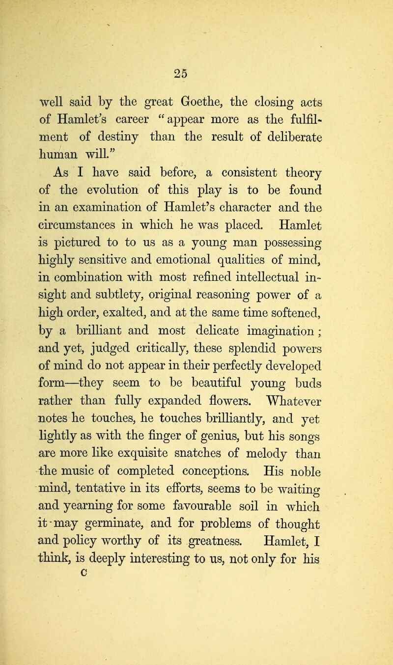 well said by the great Goethe, the closing acts of Hamlet's career appear more as the fulfil- m.ent of destiny than the result of deliberate human will/' As I have said before, a consistent theory of the evolution of this play is to be found in an examination of Hamlet's character and the circumstances in which he was placed. Hamlet is pictured to to us as a young man possessing highly sensitive and emotional qualities of mind, in combination with most refined intellectual in- sight and subtlety, original reasoning power of a high order, exalted, and at the same time softened, by a brilliant and most delicate imagination; and yet, judged critically, these splendid powers of mind do not appear in their perfectly developed form—^they seem to be beautiful young buds rather than fully expanded flowers. Whatever notes he touches, he touches brilliantly, and yet lightly as with the finger of genius, but his songs are more like exquisite snatches of melody than the music of completed conceptions. His noble mind, tentative in its eflbrts, seems to be waiting and yearning for some favourable soil in which it-may germinate, and for problems of thought and policy worthy of its greatness. Hamlet, I think, is deeply interesting to us, not only for his c