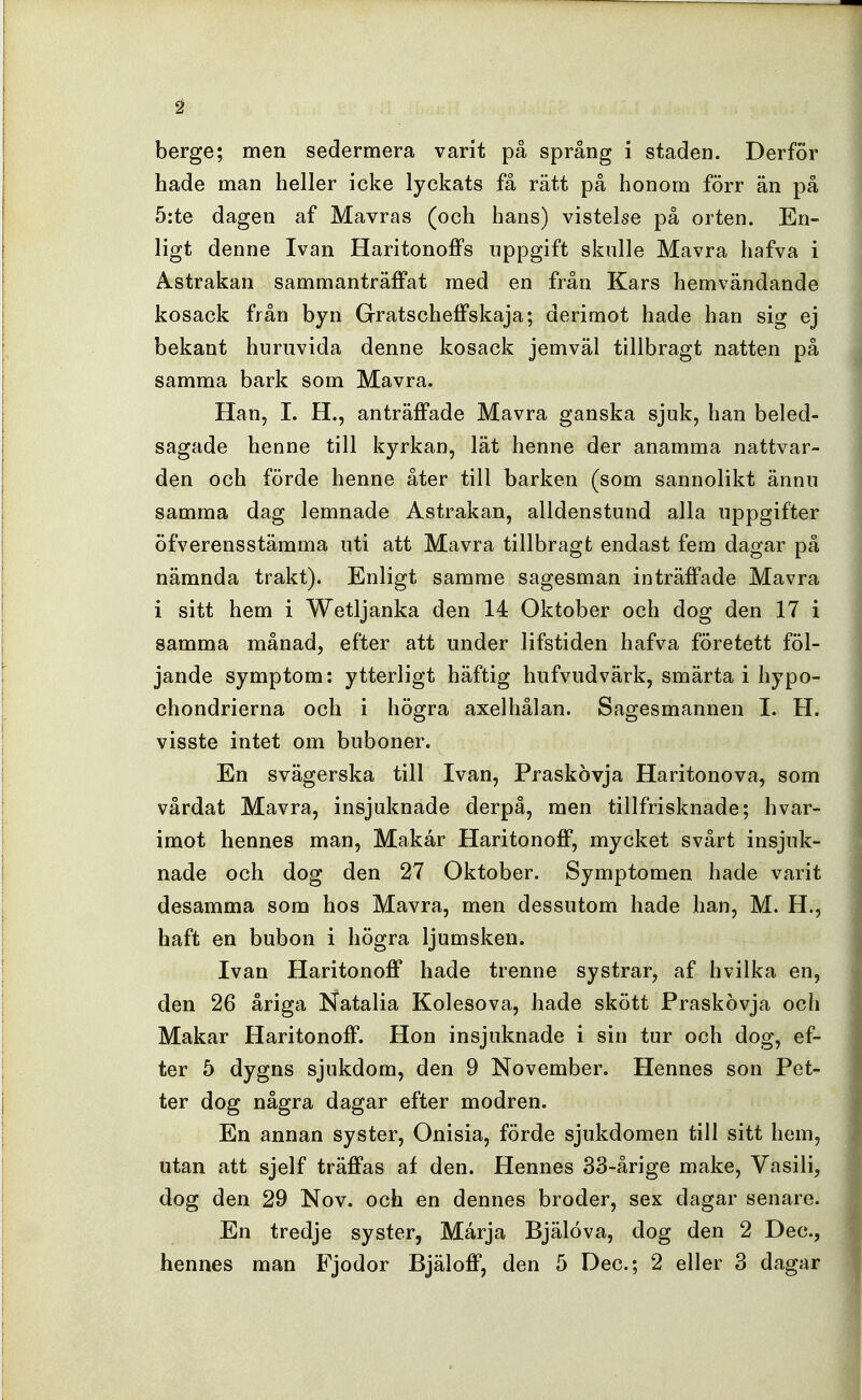 berge; men sedermera varit på språng i staden. Derfor hade man heller icke lyckats få rätt på honom förr än på 5:te dagen af Mavras (och hans) vistelse på orten. En- ligt denne Ivan Haritonoffs uppgift skulle Mavra hafva i Astrakan sammanträffat med en från Kars hemvändande kosack från byn Gratscheffskaja; derimot hade han sig ej bekant huruvida denne kosack jemväl tillbragt natten på samma bark som Mavra. Han, I. H., anträffade Mavra ganska sjuk, han beled- sagade henne till kyrkan, lät henne der anamma nattvar- den och förde henne åter till barken (som sannolikt ännu samma dag lemnade Astrakan, alldenstund alla uppgifter öfverensstämma uti att Mavra tillbragt endast fem dagar på nämnda trakt). Enligt samme sagesman inträffade Mavra i sitt hem i Wetljanka den 14 Oktober och dog den 17 i samma månad, efter att under lifstiden hafva företett föl- jande symptom: ytterligt häftig hufvudvärk, smärta i hypo- chondrierna och i högra axelhålan. Sagesmannen I. H. visste intet om buboner. En svägerska till Ivan, Praskovja Haritonova, som vårdat Mavra, insjuknade derpå, men tillfrisknade; hvar- imot hennes man. Makar Haritonoff, mycket svårt insjuk- nade och dog den 27 Oktober. Symptomen hade varit desamma som hos Mavra, men dessutom hade han, M. H., haft en bubon i högra ljumsken. Ivan Haritonoff hade trenne systrar, af hvilka en, den 26 åriga Natalia Kolesova, hade skött Praskovja och Makar Haritonoff. Hon insjuknade i sin tur och dog, ef- ter 5 dygns sjukdom, den 9 November. Hennes son Pet- ter dog några dagar efter modren. En annan syster, Onisia, förde sjukdomen till sitt hem, utan att sjelf träffas af den. Hennes 33-årige make, Vasili, dog den 29 Nov. och en dennes broder, sex dagar senare. En tredje syster, Marja Bjälöva, dog den 2 Dec,