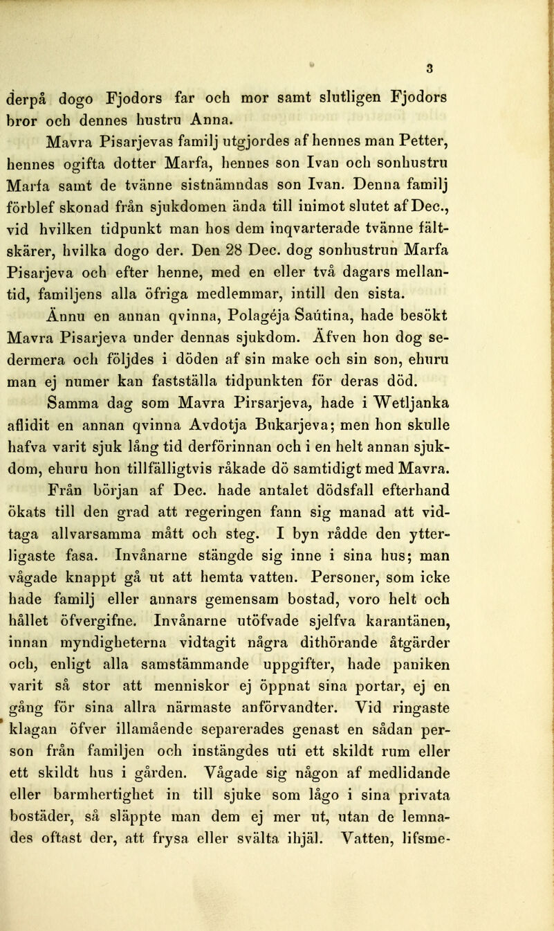 derpå dogo Fjodors far och mor samt slutligen Fjodors bror och dennes hustru Anna. Mavra Pisarjevas familj utgjordes af hennes man Petter, hennes ogifta dotter Marfa, hennes son Ivau och sonhustru Marfa samt de tvänne sistnämndas son Ivan. Denna familj förblef skonad från sjukdomen ända till iuimot slutet af Dec, vid hvilken tidpunkt man hos dem inqvarterade tvänne fält- skärer, hvilka dogo der. Den 28 Dec. dog sonhustrun Marfa Pisarjeva och efter henne, med en eller två dagars mellan- tid, familjens alla öfriga medlemmar, intill den sista. Ännu en annan qvinna, Polagéja Saiitina, hade besökt Mavra Pisarjeva under dennas sjukdom. Äfven hon dog se- dermera och följdes i döden af sin make och sin son, ehuru man ej numer kan fastställa tidpunkten för deras död. Samma dag som Mavra Pirsarjeva, hade i Wetljanka aflidit en annan qvinna Avdotja Bukarjeva; men hon skulle hafva varit sjuk lång tid derförinnan och i en helt annan sjuk- dom, ehuru hon tillfälligtvis råkade dö samtidigt med Mavra. Från början af Dec. hade antalet dödsfall efterhand ökats till den grad att regeringen fann sig manad att vid- taga allvarsamma mått och steg. I byn rådde den ytter- ligaste fasa. Invånarne stängde sig inne i sina hus; man vågade knappt gå ut att hemta vatten. Personer, som icke hade familj eller annars gemensam bostad, voro helt och hållet öfvergifne. Invånarne utöfvade sjelfva karantänen, innan myndigheterna vidtagit några dithörande åtgärder och, enligt alla samstämmande uppgifter, hade paniken varit så stor att menniskor ej öppnat sina portar, ej en gång för sina allra närmaste anförvandter. Vid ringaste klagan öfver illamående separerades genast en sådan per- son från familjen och instängdes uti ett skildt rum eller ett skildt hus i gården. Vågade sig någon af medlidande eller barmhertighet in till sjuke som lågo i sina privata bostäder, så släppte man dem ej mer ut, utan de lemna- des oftast der, att frysa eller svälta ihjäl. Vatten, lifsme-