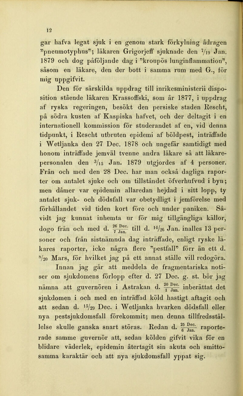 gar hafva legat sjuk i en genom stark förkylning ådragen '''pneumotyphus; läkaren Grigorjejff sjuknade den Viy Jan. 1879 och dog påföljande dag i kronpös lunginflammation, såsom en läkare, den der bott i samma rum med G., för mig uppgifvit. Den för särskilda uppdrag till inrikesministerii dispo- sition stående läkaren Krassoffski, som år 1877, i uppdrag af ryska regeringen, besökt den persiske staden Rescht, på södra kusten af Kaspiska hafvet, och der deltagit i en internationell kommission för studerandet af en, vid denna tidpunkt, i Rescht utbruten epidemi af böldpest, inträffade i Wetljanka den 27 Dec. 1878 och ungefär samtidigt med honom inträffade jemväl tvenne andra läkare så att läkare- personalen den 3/i5 Jan. 1879 utgjordes af 4 personer. Från och med den 28 Dec. har man också dagliga rapor- ter om antalet sjuke och om tillståndet öfverhufvud i byn; men dåmer var epidemin allaredan hejdad i sitt lopp, ty antalet sjuk- och dödsfall var obetydligt i jemförelse med förhållandet vid tiden kort före och under paniken. Så- vidt jag kunnat inhemta ur för mig tillgängliga källor, dogo från och med d. till d. ^Vse Jan. inalles 13 per- soner och från sistnämnda dag inträffade, enligt ryske lä- kares raporter, icke några flere pestfall förr än ett d. %o Mars, för hvilket jag på ett annat ställe vill redogöra. Innan jag går att meddela de fragmentariska noti- ser om sjukdomens förlopp efter d. 27 Dec. g. st. bör jag nämna att guvernören i Astrakan d. inberättat det sjukdomen i och med en inträffad köld hastigt aftagit och att sedan d. '^29 Dec. i Wetljanka hvarken dödsfall eller nya pestsjukdomsfall förekommit; men denna tillfredsstäl- lelse skulle ganska snart störas. Redan d. raporte- rade samme guvernör att, sedan kölden gifvit vika för en blidare väderlek, epidemin återtagit sin akuta och smitto- samma karaktär och att nya sjukdomsfall yppat sig.