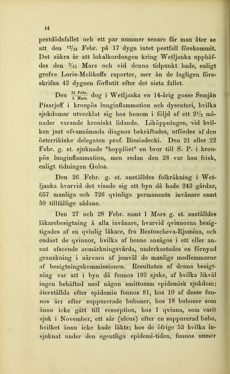 pestdödsfallet och ett par nummer senare får man åter se att den Febr. på 17 dygn intet pestfall förekommit. Det säkra är att lokalkordongen kring Wetljanka npphäf- des den Vis Mars och vid denna tidpunkt hade, enligt grefve Loris-Melikoffs raporter, mer än de lagligen före- skrifna 42 dygnen förflutit efter det sista fallet. Den ^^^g' dog i Wetljanka en 14-årig gosse Semjån PisarjefF i kroupös lunginflammation och dysenteri, hvilka sjukdomar utvecklat sig hos honom i följd af ett 2V2 må- nader varande kroniskt lidande. Liköppningen, vid hvil- ken just ofvannämnda diagnos bekräftades, utfördes af den österrikiske delegaten prof. Biesiadecki. Den 21 eller 22 Febr. g. st. sjuknade hopplöst en bror till S. P. i krou- pös lunginflammation, men redan den 28 var han frisk, enligt tidningen Golos. Den 26 Febr. g. st. anställdes folkräkning i Wet- ljanka hvarvid det visade sig att byn då hade 243 gårdar, 657 manliga och 726 qvinliga permanenta invånare samt 59 tillfällige sådane. Den 27 och 28 Febr. samt 1 Mars g. st. anställdes läkarebesigtning å alla invånare, hvarvid qvinnorna besig- tigades af en qvinlig läkare, fru Bestuscheva-Rjumina, och endast de qvinnor, hvilka af henne ansågos i ett eller an- nat afseende anmärkningsvärda, underkastades en förnyad granskning i närvaro af jemväl de manlige medlemmarne af besigtningskommissionen. Resultaten af denna besigt- ning var att i byn då funnos 193 sjuke, af hvilka likväl ingen behäftad med någon smittosam epidemisk sjukdom; återställda efter epidemin funnos 81, hos 10 af desse fun- nos ärr efter suppurerade buboner, hos 18 buboner som ännu icke gått till resorption, hos 1 qvinna, som varit sjuk i November, ett sår (ulcus) efter en suppurerad bubo, hvilket ännu icke hade läkts; hos de öfrige 53 hvilka in- sjuknat under den egentliga epidemi-tiden, funnos numer