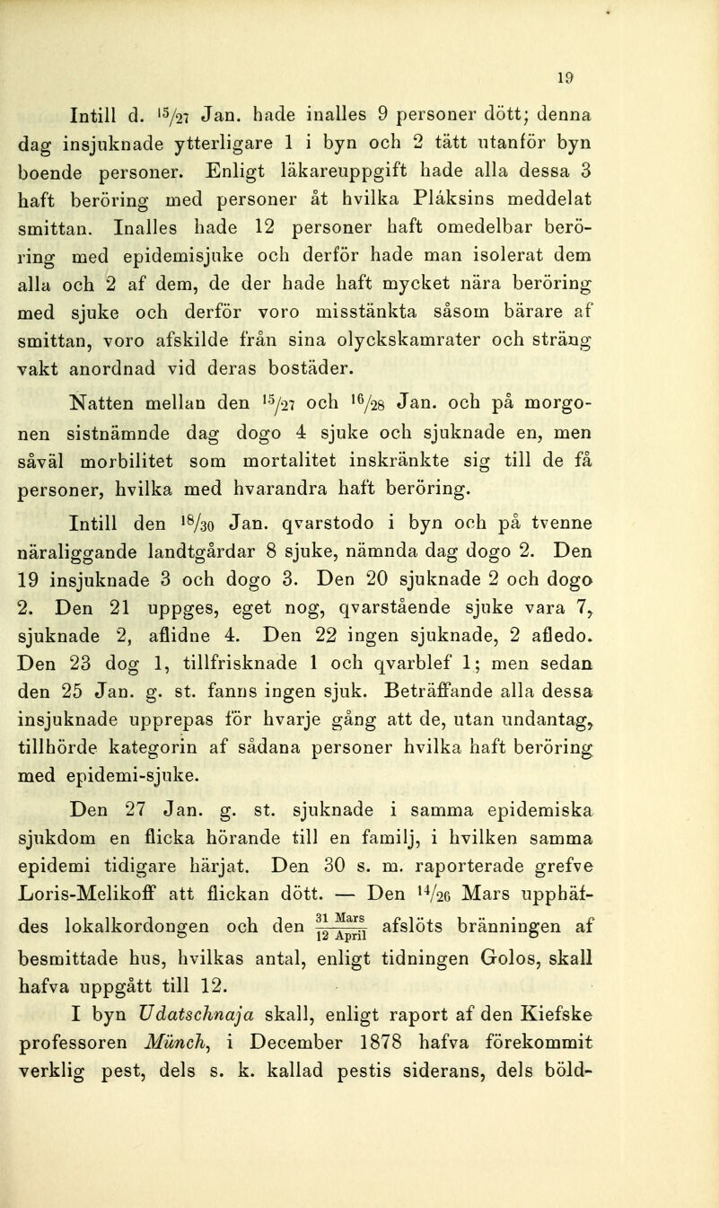 1^ Intill d. '^27 Jan. hade inalles 9 personer dött; denna dag insjuknade ytterligare 1 i byn och 2 tätt utanför byn boende personer. Enligt läkareuppgift hade alla dessa 3 haft beröring med personer åt hvilka Plåksins meddelat smittan. Inalles hade 12 personer haft omedelbar berö- ring med epidemisjuke och derför hade man isolerat dem alla och 2 af dem, de der hade haft mycket nära beröring med sjuke och derför voro misstänkta såsom bärare af smittan, voro afskilde från sina olyckskamrater och sträng vakt anordnad vid deras bostäder. Natten mellan den ^^j^n och 1^/28 Jan. och på morgo- nen sistnämnde dag dogo 4 sjuke och sjuknade en, men såväl morbilitet som mortalitet inskränkte sig till de få personer, hvilka med hvarandra haft beröring. Intill den Jan. qvarstodo i byn och på tvenne näraliggande landtgårdar 8 sjuke, nämnda dag dogo 2. Den 19 insjuknade 3 och dogo 3. Den 20 sjuknade 2 och dogo 2. Den 21 uppges, eget nog, qvarstående sjuke vara 7, sjuknade 2, aflidne 4. Den 22 ingen sjuknade, 2 afledo» Den 23 dog 1, tillfrisknade 1 och qvarblef 1; men sedan den 25 Jan. g. st. fanns ingen sjuk. Beträffande alla dessa insjuknade upprepas för hvarje gång att de, utan undantaga tillhörde kategorin af sådana personer hvilka haft beröring med epidemi-sjuke. Den 27 Jan. g. st. sjuknade i samma epidemiska sjukdom en flicka hörande till en familj, i hvilken samma epidemi tidigare härjat. Den 30 s. m. raporterade grefve Loris-Melikoff att flickan dött. — Den ^V26 Mars upphäf- des lokalkordongen och den ^^^1^^^ bränningen af besmittade hus, hvilkas antal, enligt tidningen Golos, skall hafva uppgått till 12. I byn Udatschnaja skall, enligt raport af den Kiefske professoren Munch, i December 1878 hafva förekommit verklig pest, dels s. k. kallad pestis siderans, dels böld-
