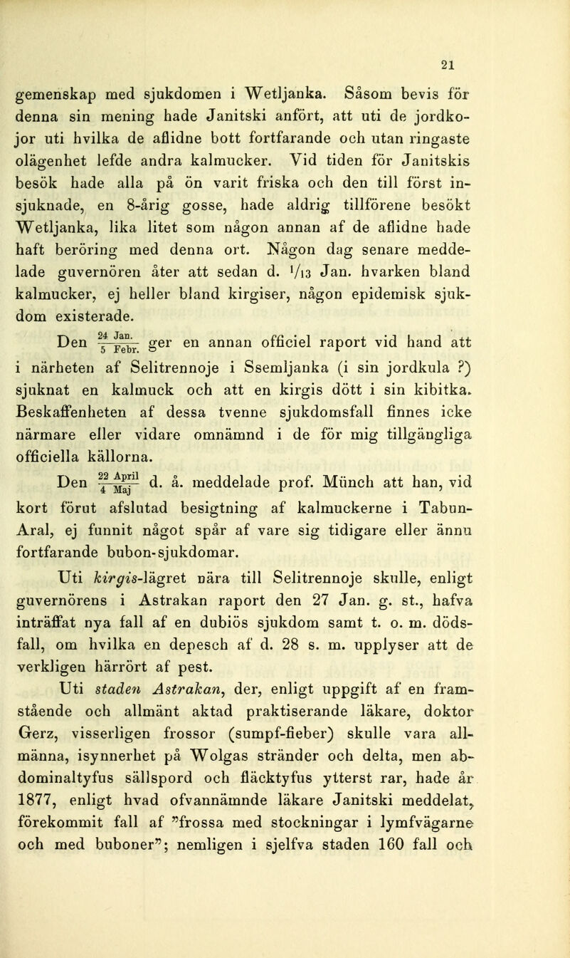 gemenskap med sjukdomen i Wetljanka. Såsom bevis för denna sin mening hade Janitski anfört, att uti de jordko- jor uti hvilka de aflidne bott fortfarande och utan ringaste olägenhet lefde andra kalmucker. Vid tiden för Janitskis besök hade alla på ön varit friska och den till först in- sjuknade, en 8-årig gosse, hade aldrig tillförene besökt Wetljanka, lika litet som någon annan af de aflidne hade haft beröring med denna ort. Någon dag senare medde- lade guvernören åter att sedan d. Vi3 Jan. hvarken bland kalmucker, ej heller bland kirgiser, någon epidemisk sjuk- dom existerade. Den ger en annan officiel raport vid hand att i närheten af Selitrennoje i Ssemljanka (i sin jordkula ?) sjuknat en kalmuck och att en kirgis dött i sin kibitka» Beskaffenheten af dessa tvenne sjukdomsfall finnes icke närmare eller vidare omnämnd i de för mig tillgängliga officiella källorna. Den ^^^ d. å. meddelade prof. Miinch att han, vid kort förut afslutad besigtning af kalmuckerne i Tabun- Aral, ej funnit något spår af vare sig tidigare eller ännu fortfarande bubon-sjukdomar. Uti kirgis-Yågret nära till Selitrennoje skulle, enligt guvernörens i Astrakan raport den 27 Jan. g. st., hafva inträffat nya fall af en dubiös sjukdom samt t. o. m. döds- fall, om hvilka en depesch af d. 28 s. m. upplyser att de verkligen härrört af pest. Uti stade7i Astrakan, der, enligt uppgift af en fram- stående och allmänt aktad praktiserande läkare, doktor Gerz, visserligen frossor (sumpf-fieber) skulle vara all- männa, isynnerhet på Wolgas stränder och delta, men ab-- dominaltyfus sällspord och fläcktyfus ytterst rar, hade år 1877, enligt hvad ofvannämnde läkare Janitski meddelat,, förekommit fall af frossa med stockningar i lymfvägarne och med buboner; nemligen i sjelfva staden 160 fall och
