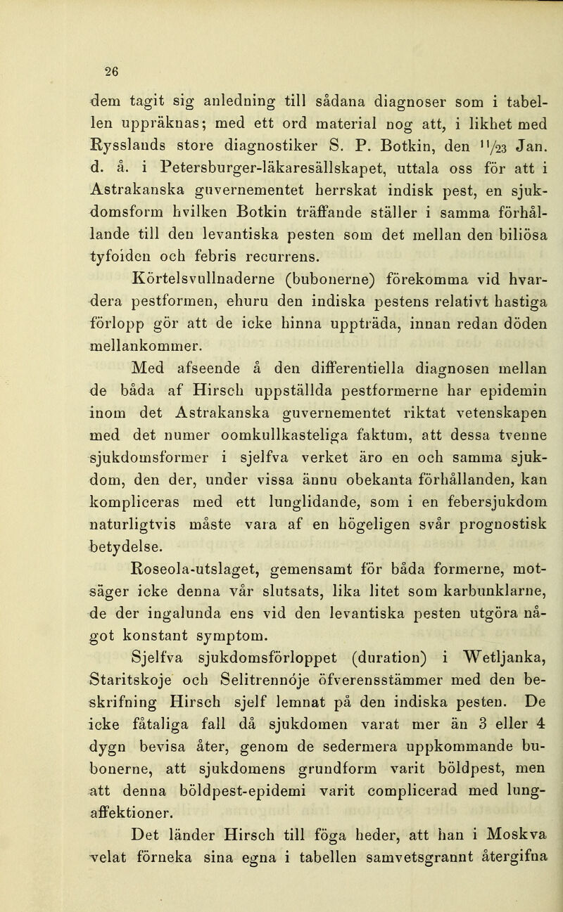 <3em tagit sig anledning till sådana diagnoser som i tabel- len uppräknas; med ett ord material nog att, i likhet med Rysslands store diagnostiker S. P. Botkin, den ''/ss Jan. d. å. i Petersburger-läkaresällskapet, uttala oss för att i Astrakanska guvernementet herrskat indisk pest, en sjuk- domsform hvilken Botkin träffande ställer i samma förhål- lande till den levantiska pesten som det mellan den biliösa tyfoiden och febris recurrens. Körtelsvullnaderne (bubonerne) förekomma vid hvar- dera pestformen, ehuru den indiska pestens relativt hastiga förlopp gör att de icke hinna uppträda, innan redan döden mellankommer. Med afseende å den differentiella diagnosen mellan åe båda af Hirsch uppställda pestformerne har epidemin inom det Astrakanska guvernementet riktat vetenskapen med det numer oomkullkasteliga faktum, att dessa tvenne sjukdomsformer i sjelfva verket äro en och samma sjuk- dom, den der, under vissa ännu obekanta förhållanden, kan kompliceras med ett lunglidande, som i en febersjukdom naturligtvis måste vara af en högeligen svår prognostisk betydelse. Roseola-utslaget, gemensamt för båda formerne, mot- säger icke denna vår slutsats, lika litet som karbunklarne, de der ingalunda ens vid den levantiska j^esten utgöra nå- got konstant symptom. Sjelfva sjukdomsförloppet (duration) i Wetljanka, Staritskoje och Selitrennoje öfverensstämmer med den be- skrifning Hirsch sjelf lemnat på den indiska pesten. De icke fåtaliga fall då sjukdomen varat mer än 3 eller 4 dygn bevisa åter, genom de sedermera uppkommande bu- bonerne, att sjukdomens grundform varit böldpest, men att denna böldpest-epidemi varit complicerad med lung- affektioner. Det länder Hirsch till föga heder, att han i Moskva velat förneka sina egna i tabellen samvetsgrannt återgifna