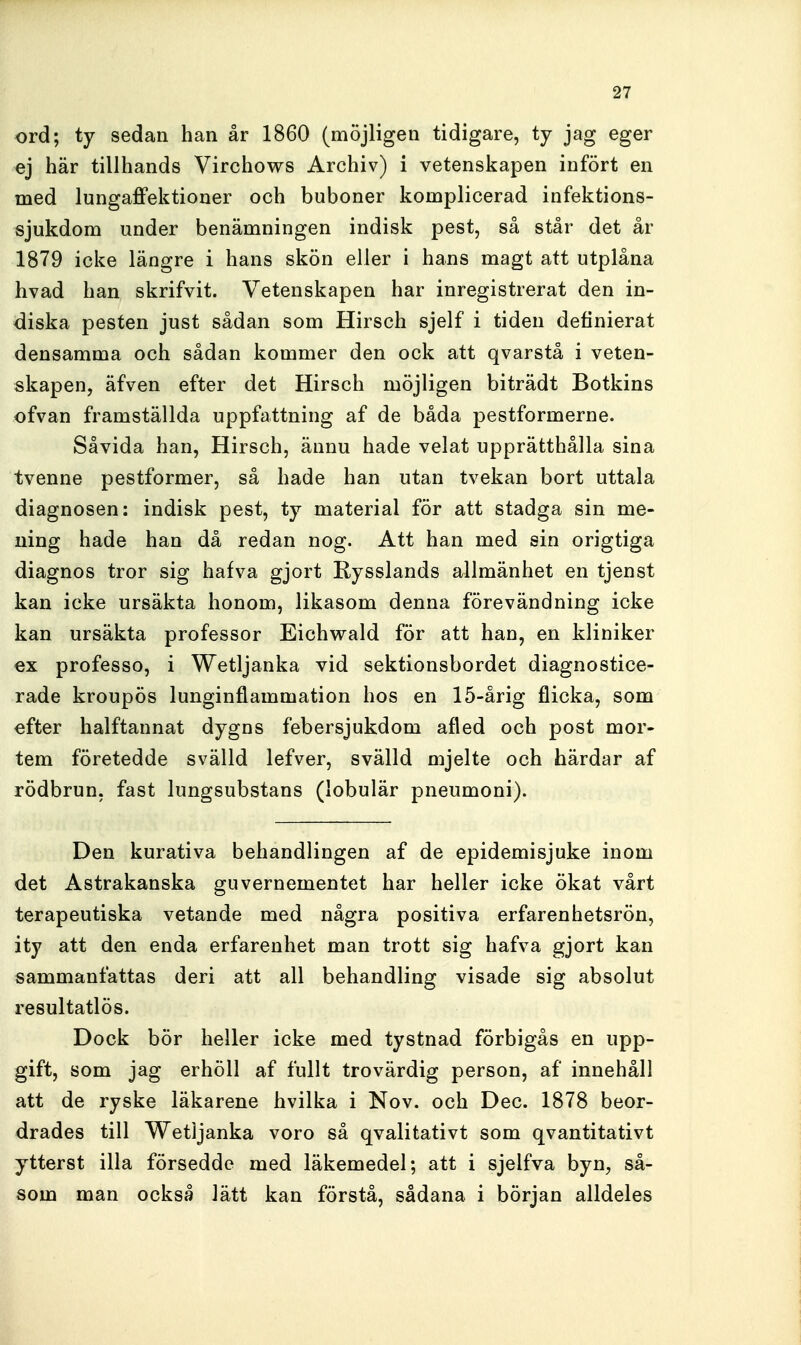 ord; ty sedan han år 1860 (möjligen tidigare, ty jag eger ej här tillhands Virchows Archiv) i vetenskapen infört en med lungaffektioner och buboner komplicerad infektions- sjukdom under benämningen indisk pest, så står det år 1879 icke längre i hans skön eller i hans magt att utplåna hvad han skrifvit. Vetenskapen har inregistrerat den in- diska pesten just sådan som Hirsch sjelf i tiden definierat densamma och sådan kommer den ock att qvarstå i veten- skapen, äfven efter det Hirsch möjligen biträdt Botkins ofvan framställda uppfattning af de båda pestformerne. Såvida han, Hirsch, ännu hade velat upprätthålla sina tvenne pestformer, så hade han utan tvekan bort uttala diagnosen: indisk pest, ty material för att stadga sin me- ning hade han då redan nog. Att han med sin origtiga diagnos tror sig hafva gjort Rysslands allmänhet en tjenst kan icke ursäkta honom, likasom denna förevändning icke kan ursäkta professor Eichwald för att han, en kliniker €x professo, i Wetljanka vid sektionsbordet diagnostice- rade kroupös lunginflammation hos en 15-årig flicka, som efter halftannat dygns febersjukdom afled och post mor- tem företedde svälld lefver, svälld mjelte och härdar af rödbrun, fast lungsubstans (lobulär pneumoni). Den kurativa behandlingen af de epidemisjuke inom det Astrakanska guvernementet har heller icke ökat vårt terapeutiska vetande med några positiva erfarenhetsrön, ity att den enda erfarenhet man trott sig hafva gjort kan sammanfattas deri att all behandling visade sig absolut resultatlös. Dock bör heller icke med tystnad förbigås en upp- gift, som jag erhöll af fullt trovärdig person, af innehåll att de ryske läkarene hvilka i Nov. och Dec. 1878 beor- drades till Wetljanka voro så qvalitativt som qvantitativt ytterst illa försedde med läkemedel; att i sjelfva byn, så- som man också lätt kan förstå, sådana i början alldeles