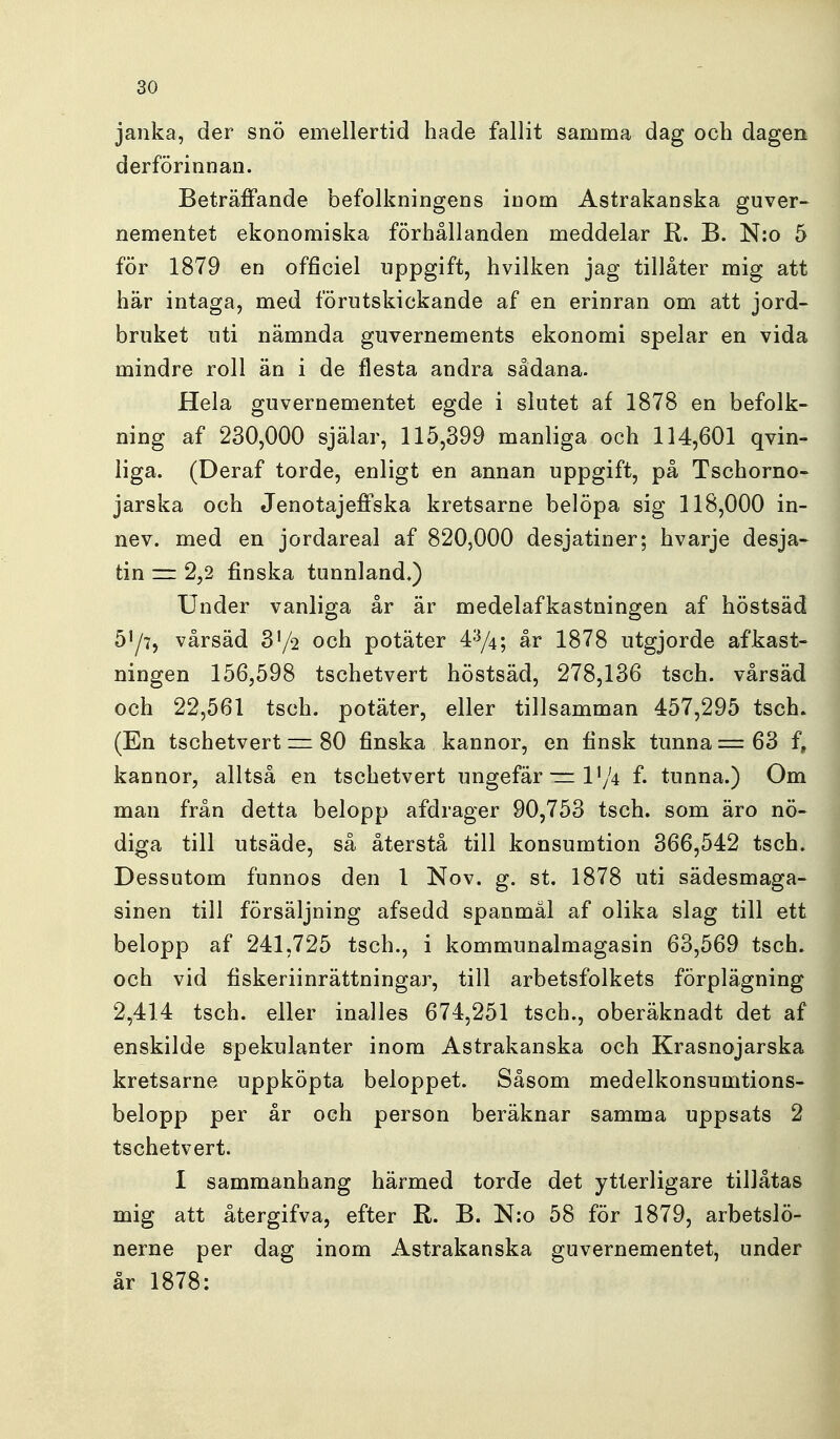 janka, der snö emellertid hade fallit samma dag och dagen derförinnan. Beträffande befolkningens inom Astrakanska guver- nementet ekonomiska förhållanden meddelar R. B. N:o 5 för 1879 en officiel uppgift, hvilken jag tillåter mig att här intaga, med förutskickande af en erinran om att jord- bruket uti nämnda guvernements ekonomi spelar en vida mindre roll än i de flesta andra sådana. Hela guvernementet egde i slutet af 1878 en befolk- ning af 230,000 själar, 115,399 manliga och 114,601 qvin- liga. (Deraf torde, enligt en annan uppgift, på Tschorno- jarska och Jenotajeffska kretsarne belöpa sig 118,000 in- nev. med en jordareal af 820,000 desjatiner; hvarje desja- tin = 2,2 finska tunnland,) Under vanliga år är medelafkastningen af höstsäd 5^7, vårsäd och potäter 4^/4; år 1878 utgjorde af kast- ningen 156,598 tschetvert höstsäd, 278,136 tsch. vårsäd och 22,561 tsch. potäter, eller tillsamman 457,295 tsch. (En tschetvert = 80 finska kannor, en finsk tunna = 63 f, kannor, alltså en tschetvert ungefär—1^/4 f. tunna.) Om man från detta belopp afdrager 90,753 tsch. som äro nö- diga till utsäde, så återstå till konsumtion 366,542 tsch. Dessutom funnos den 1 Nov. g. st. 1878 uti sädesmaga- sinen till försäljning afsedd spanmäl af olika slag till ett belopp af 241,725 tsch., i kommunalmagasin 63,569 tsch. och vid fiskeriinrättningar, till arbetsfolkets förplägning 2,414 tsch. eller inalles 674,251 tsch., oberäknadt det af enskilde spekulanter inom Astrakanska och Krasnojarska kretsarne uppköpta beloppet. Såsom medelkonsumtions- belopp per år och person beräknar samma uppsats 2 tschetvert. I sammanhang härmed torde det ytterligare tillåtas mig att återgifva, efter R. B. N;o 58 för 1879, arbetslo- || nerne per dag inom Astrakanska guvernementet, under år 1878: å