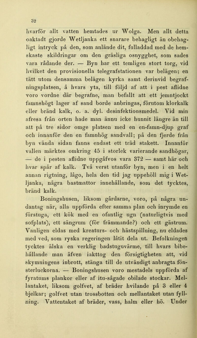 livarför allt vatten hemtades ur Wolga. Men allt detta oaktadt gjorde Wetljanka ett snarare behagligt än obehag- ligt intryck på den, som anlände dit, fulladdad med de hem- skaste skildringar om den gräsliga osnygghet, som sades vara rådande der. — Byn har ett temligen stort torg, vid hvilket den provisionella telegrafstationen var belägen; en tätt utom densamma belägen kyrka samt derinvid begraf- ningsplatsen, å hvars yta, till följd af att i pest aflidne Toro vordne där begrafne, man befallt att ett jemntjockt famnshögt lager af sand borde anbringas, förutom klorkalk eller bränd kalk, o. a. dyl. desinfektionsmedel. Vid min afresa från orten hade man ännu icke hunnit längre än till att på tre sidor omge platsen med en en-famn-djup graf och innanför den en famnhög sandvall; på den fjerde från byn vända sidan fanns endast ett träd stakett. Innanför vallen märktes omkring 45 i storlek varierande sandhögar, — de i pesten aflidne uppgåfvos vara 372 — samt här och hvar spår af kalk. Två verst utanför byn, men i en helt annan rigtning, iågo, hela den tid jag uppehöll mig i Wet- ljanka, några bastmattor innehållande, som det tycktes, bränd kalk. Boningshusen, liksom gårdarne, voro, på några un- dantag när, alla uppförda efter samma plan och inrymde en förstuga, ett kök med en ofantlig ugn (naturligtvis med sofplats), ett sängrum (för främmande.'^) och ett gästrum. Vanligen eldas med kreaturs- och hästspillning, nu eldades med ved, som ryska regeringen låtit dela ut. Befolkningen tycktes älska en verklig badstuguvärme, till hvars bibe- hållande man äfven iakttog den försigtigheten att, vid skymningens inbrott, stänga till de utvändigt anbragta fön- sterluckorna. — Boningshusen voro mestadels uppförda af fyratums plankor eller af itu-sågade obilade stockar. Mel-j lantaket, liksom golfvet, af bräder hvilande på 3 eller 4| bjelkar; golfvet utan trossbotten och mellantaket utan fyll- ning. Vattentaket af bräder, vass, halm eller hö. Under