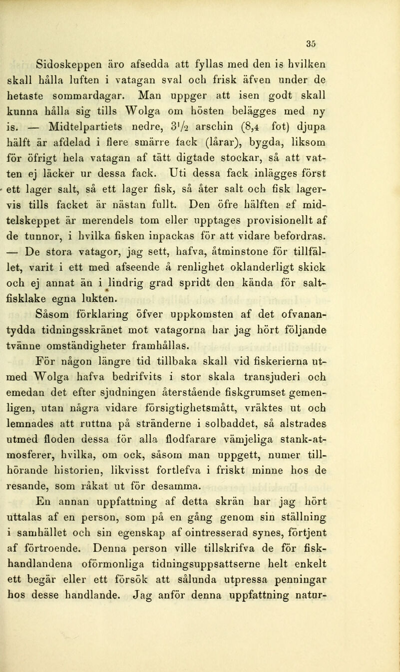 Sidoskeppen äro afsedda att fyllas med den is hvilken skall hålla luften i vatagan sval och frisk äfven under de hetaste sommardagar. Man uppger att isen godt skall kunna hålla sig tills Wolga om hösten belägges med ny is. — Midtelpartiets nedre, 3V2 arschin (8,4 fot) djupa hälft är afdelad i flere smärre fack (lårar), bygda, liksom för öfrigt hela vatagan af tätt digtade stockar, så att vat- ten ej läcker ur dessa fack. Uti dessa fack inlägges först ett lager salt, så ett lager fisk, så åter salt och fisk lager- vis tills facket är nästan fullt. Den öfre hälften af mid- telskeppet är merendels tom eller upptages provisionellt af de tunnor, i hvilka fisken inpackas för att vidare befordras. — De stora vatagor, jag sett, hafva, åtminstone för tillfäl- let, varit i ett med afseende å renlighet oklanderligt skick och ej annat än i lindrig grad spridt den kända för salt- fisklake egna lukten. Såsom förklaring öfver uppkomsten af det ofvanan- tydda tidningsskränet mot vatagorna har jag hört följande tvänne omständigheter framhållas. För någon längre tid tillbaka skall vid fiskerierna ut~ med Wolga hafva bedrifvits i stor skala transjuderi och emedan det efter sjudningen återstående fiskgrumset gemen- ligen, utan några vidare försigtighetsmått, vräktes ut och lämnades att ruttna på stränderne i solbaddet, så alstrades utmed floden dessa för alla flodfarare vämjeliga stank-at- mosferer, hvilka, om ock, såsom man uppgett, numer till- hörande historien, likvisst fortlefva i friskt minne hos de resande, som råkat ut för desamma. En annan uppfattning af detta skrän har jag hört uttalas af en person, som på en gång genom sin ställning i samhället och sin egenskap af ointresserad synes, förtjent af förtroende. Denna person ville tillskrifva de för fisk- handlandena oförmonliga tidningsuppsattserne helt enkelt ett begär eller ett försök att sålunda utpressa penningar hos desse handlande. Jag anför denna uppfattning natur-