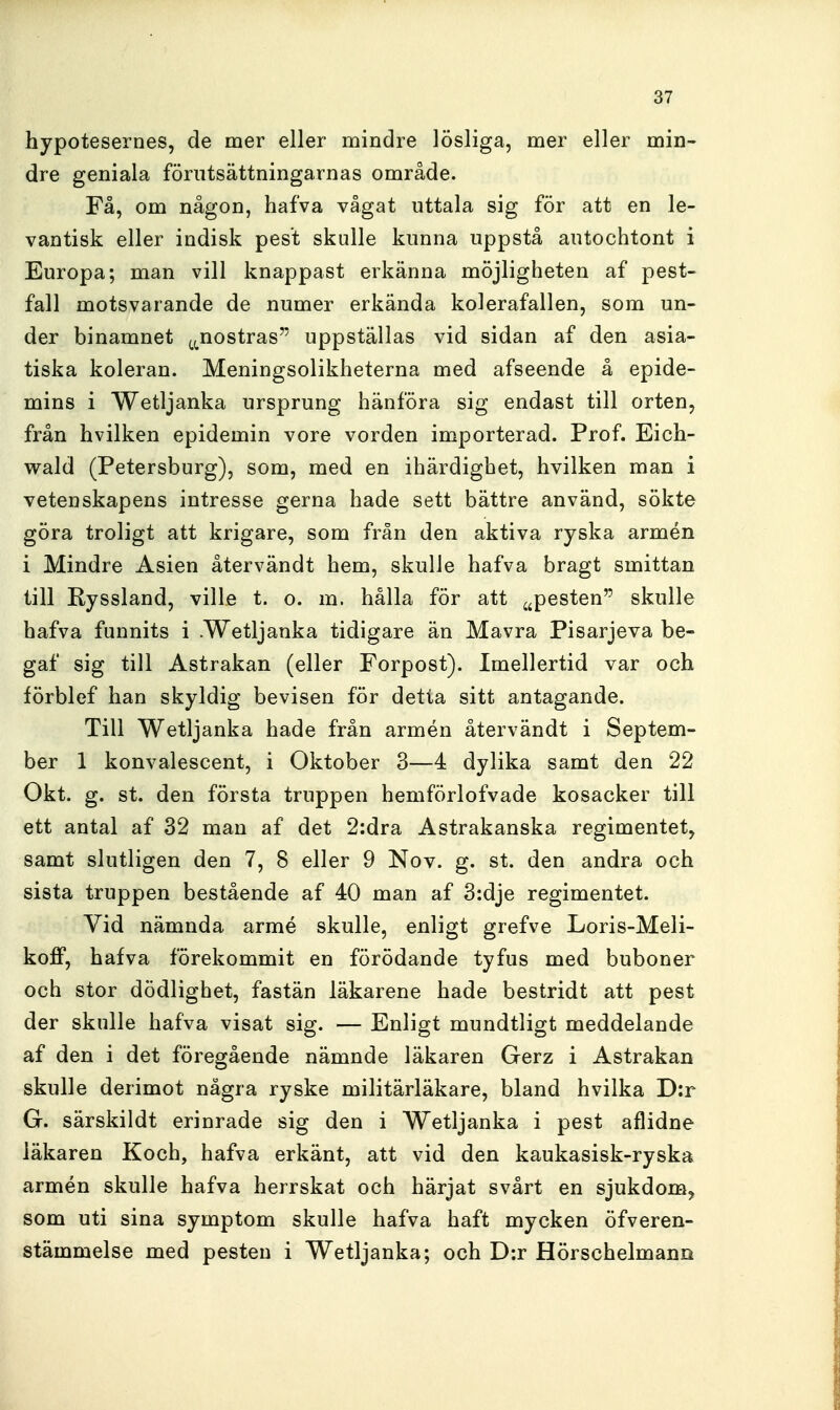 hypotesernes, de mer eller mindre lösliga, mer eller min- dre geniala förutsättningarnas område. Få, om någon, hafva vågat uttala sig för att en le- vantisk eller indisk pest skulle kunna uppstå autochtont i Europa; man vill knappast erkänna möjligheten af pest- fall motsvarande de numer erkända kolerafallen, som un- der binamnet (^^nostras uppställas vid sidan af den asia- tiska koleran. Meningsolikheterna med afseende å epide- mins i Wetljanka ursprung hänföra sig endast till orten, från hvilken epidemin vore vorden importerad. Prof. Eich- wald (Petersburg), som, med en ihärdighet, hvilken man i vetenskapens intresse gerna hade sett bättre använd, sökte göra troligt att krigare, som från den aktiva ryska armén i Mindre Asien återvändt hem, skulle hafva bragt smittan till Ryssland, ville t. o. m. hålla för att ^^pesten skulle hafva funnits i .Wetljanka tidigare än Mavra Pisarjeva be- gaf sig till Astrakan (eller Forpost). Imellertid var och förblef han skyldig bevisen för detta sitt antagande. Till Wetljanka hade från armén återvändt i Septem- ber 1 konvalescent, i Oktober 3—4 dylika samt den 22 Okt. g. st. den första truppen hemförlofvade kosacker till ett antal af 32 man af det 2:dra Astrakanska regimentet, samt slutligen den 7, 8 eller 9 Nov. g. st. den andra och sista truppen bestående af 40 man af 3:dje regimentet. Vid nämnda armé skulle, enligt grefve Loris-Meli- koff, hafva förekommit en förödande tyfus med buboner och stor dödlighet, fastän läkarene hade bestridt att pest der skulle hafva visat sig. — Enligt mundtligt meddelande af den i det föregående nämnde läkaren Gerz i Astrakan skulle derimot några ryske militärläkare, bland hvilka D;r G. särskildt erinrade sig den i Wetljanka i pest aflidne läkaren Koch, hafva erkänt, att vid den kaukasisk-ryska armén skulle hafva herrskat och härjat svårt en sjukdom^ som uti sina symptom skulle hafva haft mycken öfveren- stämmelse med pesten i Wetljanka; och D:r Hörschelmann